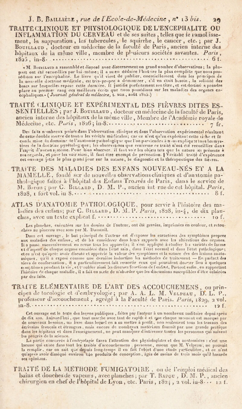 TRAITÉ CLINIQUE ET PHYSIOLOGIQUE DE L’ENCEPHALITE OU INFLAMMATION DU CERVEAU et de ses suites , telles que ie ramollisse- meut, i-a suppuration, les tubercules, le squirrhe, le cancer, etc.; par J. Rouillaüd , docteur en médecine de la faculté de Paris, ancien interne des hôpitaux de la même ville, membre de plusieurs sociétés savantes. Paris, 1820 , in-8* • * * * * • 6 f. «M Bodill4üd a rassemblé et disposé avec discernement nn grand nombre d’observations ; la plu- part ont été recueillies par lui-même; il a sue» déduire l’histoire la plus complète que nous pos- sédions sur l’encepbaliie. Le livre qu’il vient de publier, essentiellement dans les principes de la nouvelle doctrine médicale , est très-propre a démontrer, s’il en était besoin, la solidité des bases sur lesquelles repose cette dernière. Il justifie parfaitement son titre, et est destiné- a prendre place au premier rang tics meilleurs écrits que nous possédions sur les maladies des organes en- céphaliques.!. (Journal général do médecine, t. «h, aofit 1826.) TRAITÉ CLINIQUE ET EXPÉRIMENTAL DES FIÈVRES DITES ES- fl ELLES ; par J. Bouili.aud , docteur en médecine de ia faculté de Paris, ancien interne des hôpitaux de la meme ville , Membre de l’Académie royale de Médecine, etc. Paris , 1826 ; in-8. o « 7 fr. Des faits nombreux puisés dans l’observation clinique et dans l’observation expérimental résultent de cette double source de toutes les vérités médicales; car ce n’est qu’en exploitant cette riche et fé conde mine du domaine le l’anatomie pathologique que l'on parviendra à n .us expliquerions les mys- tères de la doctrine pyrétolng que ; les observations que renlcrme ce traité n’ont été recueillies dan* l’esprit d’aucun système. Pour bien observer, il faut voir les objets tels que la nature les présente à nos regards, et pour les voir ainsi, il faut être exempt de prévention- J Véritabl traité d’expcrience cet ouvrage jette le plus grand jour sur la nature, le diagnostic et la thérapeutique des fièvres. TRAITE DES MALADIES DES E3FANS NOUVEAU-NÉS ET A LA MAMELLE, fondé si:r de nouvelles observations cliniques et d’anatomie pa- thologique faites à l’hôpital des Eufans Trouvés de Paris, dans le service de 0 B. M. P., ancien int rne de cet hôpital. Paris, 8 f. M. B trou G. B ILLARD 1828, i fort vol. iu 8. ATLAS D’ANATOMIE PATHOLOGIQUE, pour servir à l’histoire des ma- ladies des eufans; par C. Billard , D. M. P. Paris, 1828, in-/j, de dix plan- ches, avec un texte expheat f. 10 f. Les planches, exécutées sur los dessins de l’auteur, ont été gravées, imprimées en eouleur, et retou- chées au pinceau avec soin par M. Uuménil. Dans cet ouvrage, le but principal de l’auteur est d’exposer les caractères des symptùiVics propre? aux maladies des eufans , et de les considérer dans leurs rappor ts avec les altéralious des organes, fia passé successivement en revue tous les appareils; il s’est appliqué à étudier les variétés de forme et d’aspect de chaque organe considéré dans l’état sain , dans lét&t normal el dans l’état pathologique ; et ce n’est qu’aprèc avoir discuté cl apprécié la valeur des symptômes et la nature des des lésions anato- miques, qu il a exposé comme une dernière induction les méthodes de traitement —En parlant des vices de conformation , rl a particulièrement fait ressortir ceux qui pouvaient donner lieu à quelque* symptômes pendant la vie , et Doubler ainsi les diverses fonctions de 1 en!V.*nt, Partout enfin , en rapportant l’histoire de chaque maladie, il a fait en sorte de n’aborder que les discussions susceptibles d’être éclairée» par des laits. TRAITE ELEMENTAIRE DE L’ART DES ACGOUGHEMENS, ou prin- cipes de focologie et d’embryologie ; par A. A. L. M. Velpeau, D'. L. P.t Paris, 1829, 2 vol. 12 f. professeur m-8. d’accouchetneut, >£,e> agrégé à la Faculté de P art- Cet ouvrage est le texte des leçons publiques , faites par l’auteur à un nombreux auditoire depui sprês de dix ans. Aujourd'hui , que tout mar;he avec tant de rap'di é et qjue chaque marnent est marqaé par de nouveaux besoins, un livre dans lequel cri a su mettre à profit, non seulement tous les travaux des écrivains français et étrangers , mais encore de nombreux matériaux fournit par une grande pratique dans les hôpitaux et dans l’enseignement, ne peut manquer d intéresser toutes les personnes qui suivent les progrès de la science. La partie consacrée ài'embryologie fixera l’attention des physiologistes et des anatomistes : c’est une lacune qui existe dans tout les traités d’accouebemens , personne, mieux que M. Velpeau, ne pouvait la remplir, car on sait que depuis long-temps il en fait l’objet d’une étude particulière, et ce n’est qu’apies avoir disséqué environ x4o produits de conception , âgés de moins de trois mois qu’il hasarde ses opinions. TRAITÉ DE LA MÉTHODE FUMIGATOl RE , onde Remploi médical des bains et douches de vapeurs, avec planches ; par TL Rapoc , D. M. P. , ancien