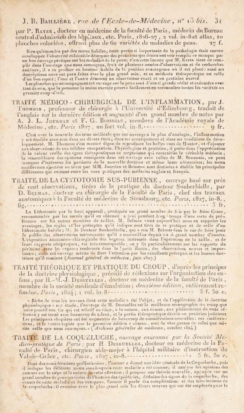 par P. Rayer , docteur en médecine de la faculté de Paris, médecin du Bureau central d’admission des hôpitaux, etc. Paris, 1826-27 , 2 vol. in-Sefc atlas, 10 planches coloriées, offrant plus de 60 variétés de maladies de peau. 27 f. Bien qu’émondée par des mains habiles, celle partie si importante cle la pathologie était encore enveloppée d’obscurité et faisable désespoir des praticiens qui désiraient voir rempli, ce manque par un bon ouvrage pratique sur les maladies de la peau; c’est cette lacune que M. Bayer vient de rem- plir dans l’ouvrage que nous annonçons, fruit de plusieurs années d’observations et de recherches assidues, il a su profiter en homme habile de la position avantageuse où il est placé: aussi ses descriptions nous ont paru faites avec le plus grand soin, et sa méthode thérapeutique est celle d’un bon esprit; l’une et l’autre dénotent un observateur exact et un praticien exercé. Les planches qm accompagnent cet ouvrage sur la peau sont d’unie si grande vérité et exécutées avec tant de soin, que la personne la moins exercée pourra facilement en reconnaître toutes les variétés au premier coup-d’œil. » 'TRAITÉ MËDîCO - CHIRURGICAL DE U’I INFLAMMATION, par J. 'Thomson, professeur de chirurgie a l’Université d’Edimbourg, traduit de l’anglais sur la dernière édition et augmenté d’un grand nombre de notes par A, J. L. Jourdan et F. G. Boisseau, membres de l'Académie royale de Médecine , etc. Paris 1827 un fort vol. in-8. 9 fr. C’est avéc la nouvelle doctrine médicale que cet ouvrage a le plus d’analogie, l’inflammation y est étudiée avec sein dans ses divers états, dans ses conséquences et dans ses conditions de déve- loppement. M. Thomson s’est montré digne de reproduire les belles vues de ilunter, et d’ajouter aux observations de son célèbre compatriote. Physiologiste et praticien, il porte dans l’appréciatioiy delà valeur réelle desagens thérapeutiques ce scepticisme qui caractérise le véritable médecin; la ressemblance des opinions consignées dans cet ouvrage avec celles de Al. Broussais, ne peut manquer d’intéresser les partisans delà nouvelle doctrine et même leurs adversaires; les note» nombreuses ajoutées au texte par MM. Jourdan et Boisseau sont destinées à établir les principales différences qui existent entre les vues pratiques des médecins anglais et français. TRAITÉ DE LA CYSTOTOMIE SCS-PUBIENNE, ouvrage basé sur près rie cent observations, tirées de la pratique du docteur Souberbielle , par P. Bu lm a s, docteur eu chirurgie de ia Faculté de Paris, chef des travaux es à la Faculté de médecine de Strasbourg, etc. Pans, 1827, in-8., * * «. 5 fr, La Lithotomie par le haut appareil, pratiquée un grand nombre de Lis par le frère Corne, recommandée par les succès qu’il en obtenait a joui pendant leu g -temps «l’une sorte de pré- férence sur les autres manières de tailler. M. Belmas vient aujourd’hui nous en rappeler les avantages, les règles et les préceptes qu’il indique sont tirés «le sa pratique et de celle d’uu lithotomiste habile; M. le Docteur Souberbielle, qui a mis Ai. Belmas dans le cas de, faire jouir le public des observations intéressantes qu’il a reccneiilïcs depuis un si grand nombre d’années. L’exposition anatomico-chirurgicale des organes intéressés dans l’opération de la taille, et de leurs rapports réciproques, est très-remarquable; on y lit particulièrement sur les rapports du péritoine avec les organes renfermés dans le [petit Bassin, des observations neuves et impor- tantes; enfin cet ouvrage mérite de fixer l’attention par les excellents préceptes et les bonnes doc- trines qu'il contient (Journal générai de médecine7 juin 1827.) auatomiqu fî or ....... membre «le la société médicale d’émulation \ deuxième édition, entièrement re- fond ue. l'y ans 182 A 1 vol, in-8' 5 f. 5o c. « Biche de tous les travaux dont celte maladie a été l’objet, et de l’application de ht doctrine physiologique a sen étude, l’ouvrage «le M. Desvuelles est la meilleure monographie du croup que nous possédions. Le qui est relatif au sic-ge , à la nature, aux causes , aux phénomènes de cette af- fection y est trajté avec beaucoup de talent, et la partie thérapeutique décèle un praticien judicieux Les principaux chapitres ont été augmentés de beaucoup de considérations nouvelles : ces ameliora- tions , et le succès rapide que la première édition a obtenu , sont de surs garans de celui que mé- rité celle que nous annonçons.» (Archives générales de médecine, octobre iSaJ) TRAITÉ DE LA COQUELUCHE, ouvrage couronné pur la Société Mé- dico-pratique de Paris; par H Desruelles, docteur en médecine déjà Fa- culté de Parts , chirurgien aide-major à l’hôpital militaire d’instruction du Val-de-Grace , etc. Paris , 1827 , in-8. • * • • • 5 tr. 5a c. Dans des considérations préliminaires, l'auteur a donné une idée généi ale de la Coqueluche, puis il indique les différent ruinas sous lesquels cette maladie a été connue ; il analyse les opinions des auteurs sur le siège et la nature de cette affection ; il propose une théorie nouvelle, appuyée sur un grand nombre de preuves tirées de l’histoire des épidémies , d-ÿdmtesdcs signes de la coqueluche, des causes de cette maladie, et des a 111«.'psi es, Losuite il parle <î«s complications et des terminaisons ne la coqueluche ; il examine avec le plus grand soin 1rs divers moyens qui ont été employas pour ia