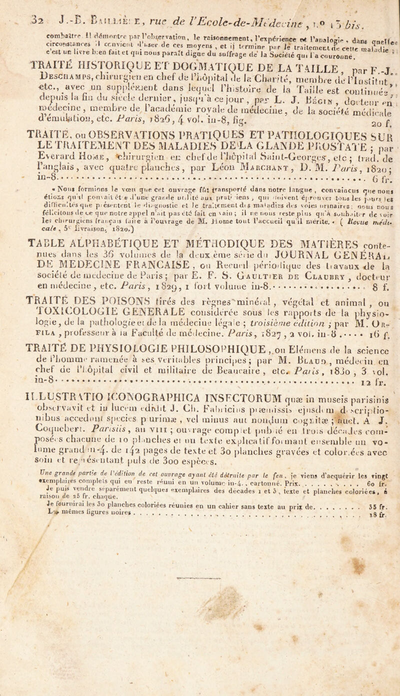 com^aîtro il démontre parl’oWatïon, le raisonnement, l’expérience «r. l’analogie , dans onelle circonstances « ccnv.cni -1W de ces moyens , et d termine ‘par le traitement le cet.e mabdi c est un livre b.en fait et qui nous paraît digne du suffrage de la Société qu, l a couronné C 'e * Y ’ .lr. , °uri,JtUt,Ili5 lequel i Histoire de la l aille est continué» depuis la fan du siècle dernier, jusqu'à ce jour , per L. J. Bégin , docteur In medecine , membre de l’académie royale de médecine , de la société médicale d émulation, etc. Paris, 1826, 4 vol. in-8, fig. 2o f TRAITÉ, OU observations pratiques et pathologiques sur LE TRAITEMENT DES MALADIES DELA GLANDE PROSTATE ; par Everard HoivîE , chirurgien ci: chef de Plicpil al Saint-Georges, etc ; tiad.de Panglais, avec quatre planches, pur Léon Marchant, D. M. Paris, 1820- in-&. • • (j fr. «Nous formions le vœu que cet ouvrage ffii t^ansporfé dans notre langue , convaincus que nous étions qu'il pouvait ét é d’une grande utilité aux prati iens , qui -niivent éprouver tous les j.nirs jes lirficiiltés que piéser.tcnl le diagnostic et le traitement di s maladies des voies urinaires; nous nous t » i . ( ’ i f fl 1 • S • I f- t C flltP Hrdi'P .*mr\ *> 1 ri ' r. 1t iv ne «dé Gil i aih 1 il rio niuic roefo o! iu rtn’i r i,U d>. - . 1 _ élit difficultés que fél.cilons île ce que notre appel n’ait pas ctd fait cn'ain; il ne nous reste plus qu'à souhaiter devoir les chirurgiens français laite à l'ouvrage de M. .Home tout l’accueil qu'il mérite.. ( Revue médit cale , 51' livraison, 1S20,) TABLE ALPHABÉTIQUE ET MÉTHODIQUE DES MATIÈRES conte- nues dans les 36 volumes de !a deux èrne séiie du JOURNAL GENËRAij DE MEDECINE FRANÇAISE, ou Recueil péri O'Iigue des travaux «de la société de lucdeciue de Paris ; par E. F. S. Gaultier de Cla u b r y docteur •= 8 f. en médecine, etc. Paris, 1829, 1 fort volume in-8. TRAITÉ DES POISONS tirés des règnes minéral, végétal et animal, ou TOXICOLOGIE GENERALE cousid crée sous les rapports de la physio- logie, de la pathologie et de la médecine légale ; troisième édition ; par M. Or- fila , professeur à ta Faculté de médecine. Paris, 1827,2 voi. in-8 . • • 16 f, TRAITÉ DE PHYSIOLOGIE PHILOSOPHIQUE , ou Elémens de la science de l’homme ramenée à ses véritables principes; par M. Blau.o, médecin en phel de Hôpital civil et militaire de Beauraire , etc. Pâtis, 18J0 , 3 col. in-8 12 lr. Coquebert. Pans iis, au vin ; ouvrage complet pub ié en trois décades com- posées chacune ue 10 planches et nu texte explicatif foi mant ensemble un vo- lume grand de 1 \2 pages de texte et 3o planches gravées et color.ées avec soin et re;*iesi ntant puis de 3oo espèces. Une grande parue de l’édition de cet ouvrage ayant été détruite par le feu. je viens d’acquérir les vingt exemplaires complets qui eu reste reuni en un volume in-4-, cartonné. Prix 60 lr. Je puis vendie séparément quelques exemplaires des décades 1 et 3 , texte et planches coloriées, à raison de si fr. chaque. Je fournirai les 3o planches coloriées réunies en un cahier sans texte au prix de 35 fr. L'ij. mêmes ligures noires ......... î8fr r