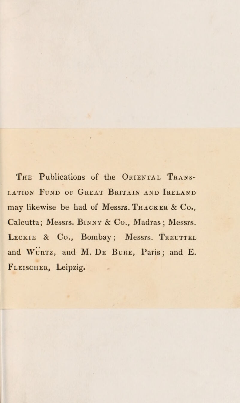 The Publications of the Oriental Trans¬ lation Fund of Great Britain and Ireland may likewise be had of Messrs. Thacker & Co., Calcutta; Messrs. Binny & Co., Madras; Messrs, Leckie & Co., Bombay; Messrs. Treuttel • • and Wurtz, and M. De Bure, Paris; and E. Fleischer, Leipzig.