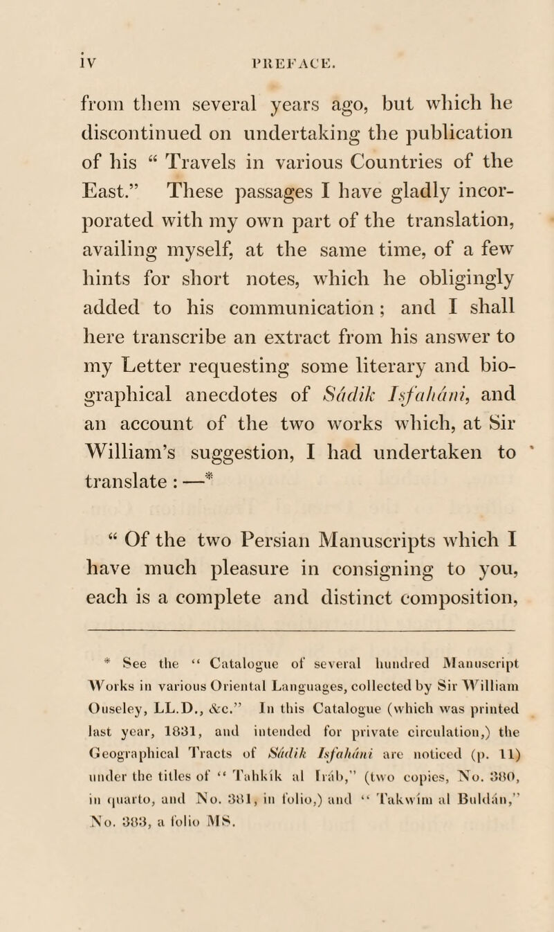 from tlicm several years ago, but which he discontinued on undertaking the publication of his “ Travels in various Countries of the East.” These passages I have gladly incor¬ porated with my own part of the translation, availing myself, at the same time, of a few hints for short notes, which he obligingly added to his communication; and I shall here transcribe an extract from his answer to my Letter requesting some literary and bio¬ graphical anecdotes of Saclik Isfahan?, and an account of the two works which, at Sir William’s suggestion, I had undertaken to * translate : —* “ Of the two Persian Manuscripts which I have much pleasure in consigning to you, each is a complete and distinct composition, * See the “ Catalogue ot' several hundred Manuscript AVorks in various Oriental Languages, collected by Sir William Ouseley, LL.D., &c.” In this Catalogue (which was printed last year, 1831, and intended for private circulation,) the Geographical Tracts of Sadik Isfahani are noticed (p. 11) under the titles of “ Tahkik al Irak,” (two copies, No. 380, in quarto, and No. 381, in folio,) and “ Takwini al Baklan,” No. 383, a folio MS.