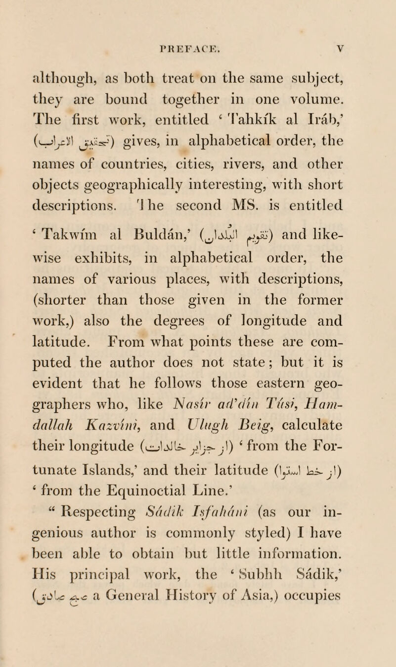 although, as both treat on the same subject, they are bound together in one volume. The first work, entitled ‘ Tahkik al Irab,’ (t-J^eii! jkk) gives, in alphabetical order, the names of countries, cities, rivers, and other objects geographically interesting, with short descriptions. rJ he second MS. is entitled ‘ Takwhn al Buldan,’ (JjJjjl and like¬ wise exhibits, in alphabetical order, the names of various places, with descriptions, (shorter than those given in the former work,) also the degrees of longitude and latitude. From what points these are com¬ puted the author does not state; hut it is evident that he follows those eastern geo¬ graphers who, like AJasir ad'din Tusi, Ham- dallali Kazvini, and Ulugh Beig, calculate their longitude (cJaIU-jl) ‘from the For¬ tunate Islands,’ and their latitude (1yJ k^!) ‘ from the Equinoctial Line.’ “ Respecting Satlik Isfahcuii (as our in¬ genious author is commonly styled) I have been able to obtain hut little information. His principal work, the ‘ Subhh Sadik,’ (j-dic a General History of Asia,) occupies