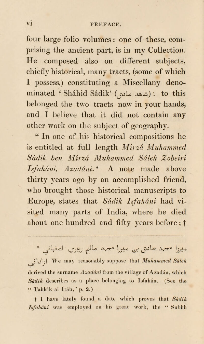 four large folio volumes: one of these, com¬ prising the ancient part, is in my Collection. He composed also on different subjects, chiefly historical, many tracts, (some of which I possess,) constituting a Miscellany deno¬ minated 4 Shahid Sadik’ jjbli): to this belonged the two tracts now in your hands, and I believe that it did not contain any other work on the subject of geography. “ In one of his historical compositions he is entitled at full length Muza Muhammed Sadik ben Muza Muhammed Saleh Zobeiri Isfahani, Azaddni. * A note made above thirty years ago by an accomplished friend, who brought those historical manuscripts to Europe, states that Sadik Isfahani had vi¬ sited many parts of India, where he died about one hundred and fifty years before; j We may reasonably suppose that Muhammed Salvlt derived the surname Azaddni from the village of Azadun, which Sadik describes as a [dace belonging to Isfahan. (See the “ Tahkik al Irab,” p. 2.) t I have lately found a date which proves that Sadik Isfahani was employed on his great work, the “ Subhh