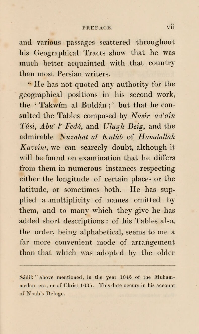 and various passages scattered throughout his Geographical Tracts show that he was much better acquainted with that country than most Persian writers. “ He has not quoted any authority for the geographical positions in his second work, the ‘ Takwim al Buldan; ’ but that he con¬ sulted the Tables composed by Nasir ad’din Tusi, Abu’ V Feclct, and Ulugh Beig, and the admirable Nuzahat al Kuliib of Hamdallali Kazvi/d, we can scarcely doubt, although it will be found on examination that he differs from them in numerous instances respecting either the longitude of certain places or the latitude, or sometimes both. He has sup¬ plied a multiplicity of names omitted by them, and to many which they give he has added short descriptions : of his Tables also, the order, being alphabetical, seems to me a far more convenient mode of arrangement than that which was adopted by the older Sadik ” above mentioned, in the year 1045 of the Muham- medan era, or of Christ 1635. This date occurs in his account of Noah’s Deluge.