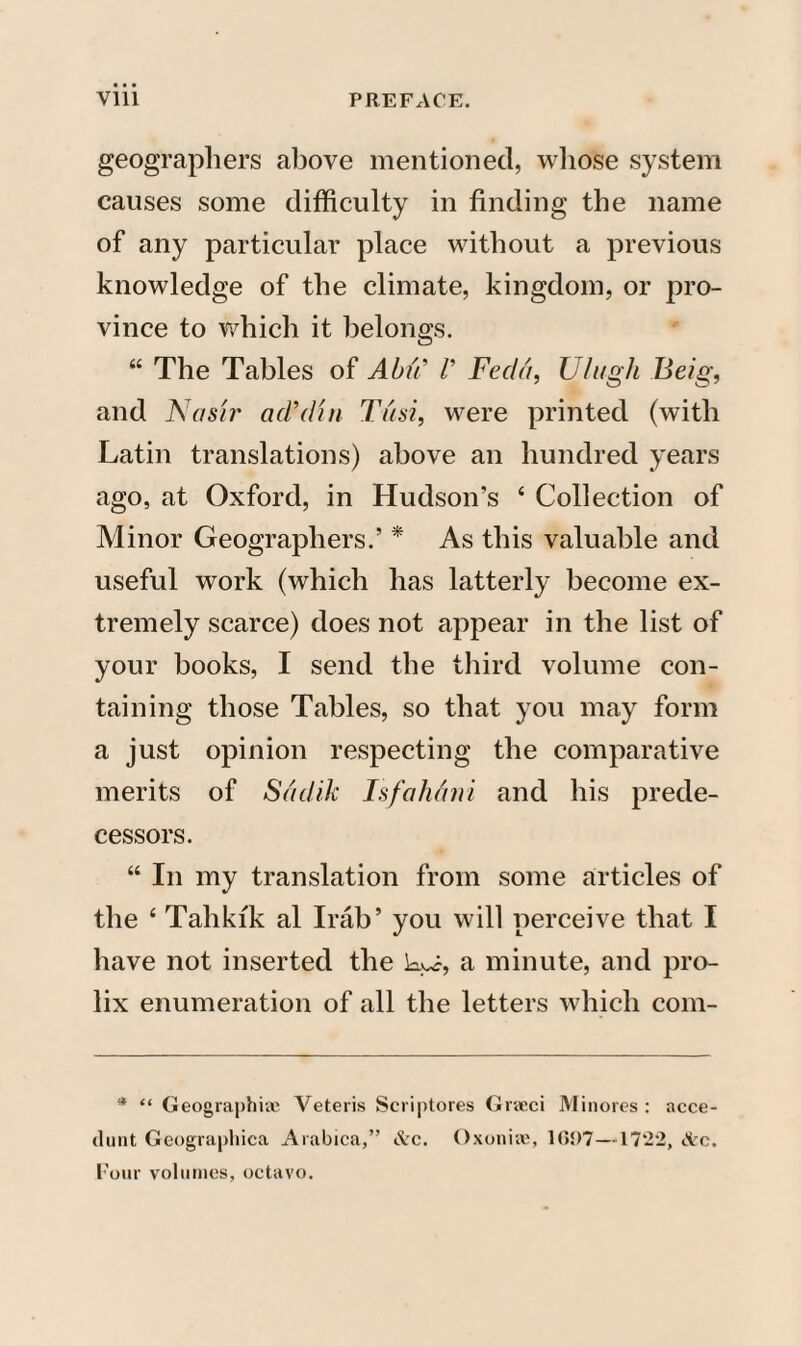 geographers above mentioned, whose system causes some difficulty in finding the name of any particular place without a previous knowledge of the climate, kingdom, or pro¬ vince to which it belongs. “ The Tables of Abu’ V Fed a, Ulugh Beig, and Nash' ad-din Tusi, were printed (with Latin translations) above an hundred years ago, at Oxford, in Hudson’s 4 Collection of Minor Geographers.’ * As this valuable and useful work (which has latterly become ex¬ tremely scarce) does not appear in the list of your books, I send the third volume con¬ taining those Tables, so that you may form a just opinion respecting the comparative merits of Sddik Isfahani and his prede¬ cessors. “ In my translation from some articles of the 4 Tahkfk al Irab’ you will perceive that I have not inserted the kk, a minute, and pro¬ lix enumeration of all the letters which com- * “ Geographic Veteris Scriptores Graeci Minores : acce- dunt Geographica Arabica,” &c. Oxoniie, 1C»!)7—1722, Ac. Four volumes, octavo.