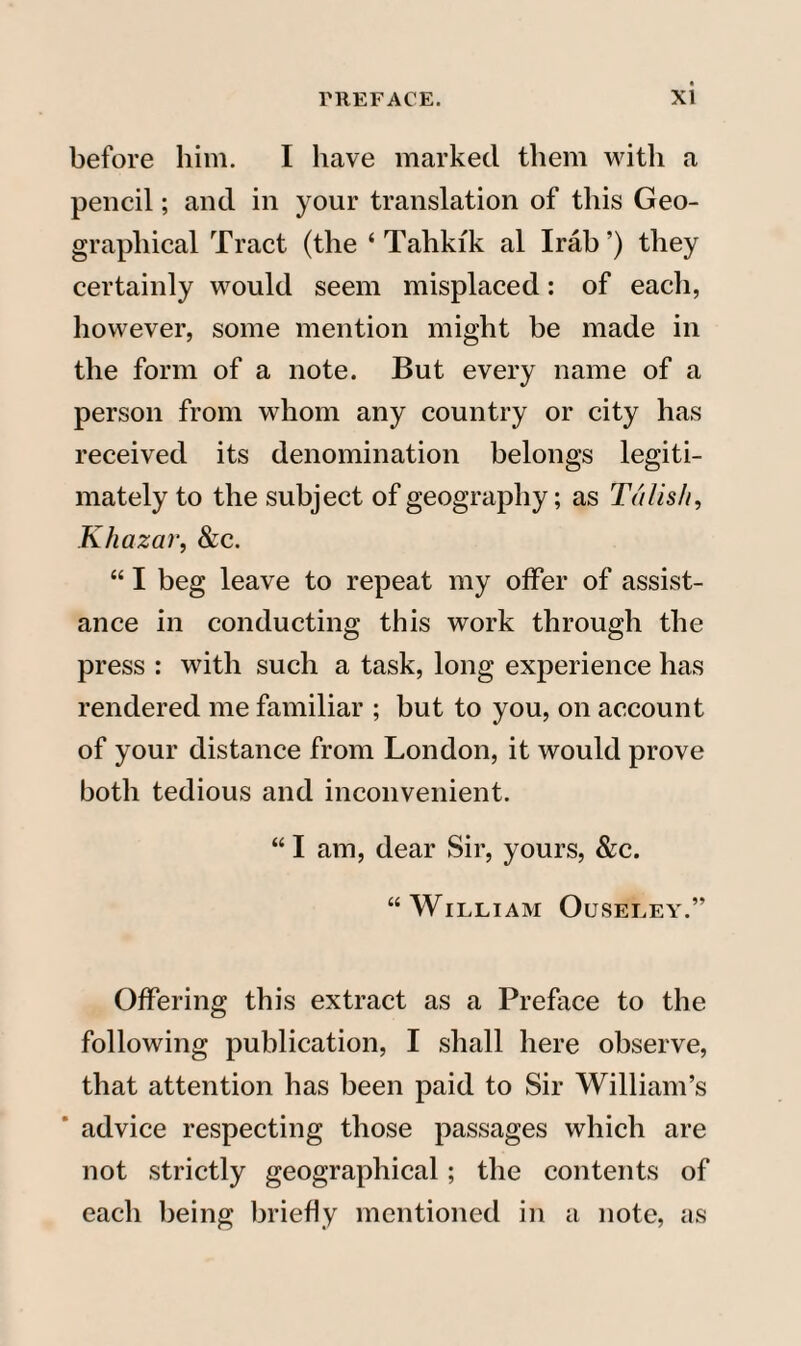 before him. I have marked them with a pencil; and in your translation of this Geo¬ graphical Tract (the ‘ Tahki'k al Irab ’) they certainly would seem misplaced: of each, however, some mention might be made in the form of a note. But every name of a person from whom any country or city has received its denomination belongs legiti¬ mately to the subject of geography; as Talish, Khaza?', &c. “ I beg leave to repeat my offer of assist¬ ance in conducting this work through the press : with such a task, long experience has rendered me familiar ; but to you, on account of your distance from London, it would prove both tedious and inconvenient. “ I am, dear Sir, yours, &c. “William Ouseley.” Offering this extract as a Preface to the following publication, I shall here observe, that attention has been paid to Sir William’s advice respecting those passages which are not strictly geographical; the contents of each being briefly mentioned in a note, as