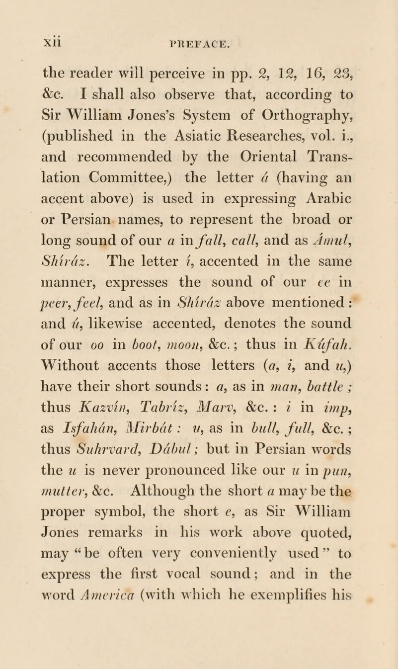 the reader will perceive in pp. 2, 12, 16, 23, &c. I shall also observe that, according to Sir William Jones’s System of Orthography, (published in the Asiatic Researches, vol. i., and recommended by the Oriental Trans¬ lation Committee,) the letter a (having an accent above) is used in expressing Arabic or Persian names, to represent the broad or long sound of our a in fall, call, and as Amul, Shiraz. The letter i, accented in the same manner, expresses the sound of our ce in peer,feel, and as in Shiraz above mentioned: and a, likewise accented, denotes the sound of our oo in boot, moon, &c.; thus in Kufah. Without accents those letters (a, i, and a,) have their short sounds: a, as in man, battle ; thus Kazvin, Tabriz, Marv, &c. : i in imp, as Isfahan, Mirbat: a, as in bull, full, &c. ; thus Suhrvard, Dabul; but in Persian words the u is never pronounced like our u in pun, mutter, &c. Although the short a may be the proper symbol, the short e, as Sir William Jones remarks in his work above quoted, may “ be often very conveniently used ” to express the first vocal sound; and in the word America (with which he exemplifies his