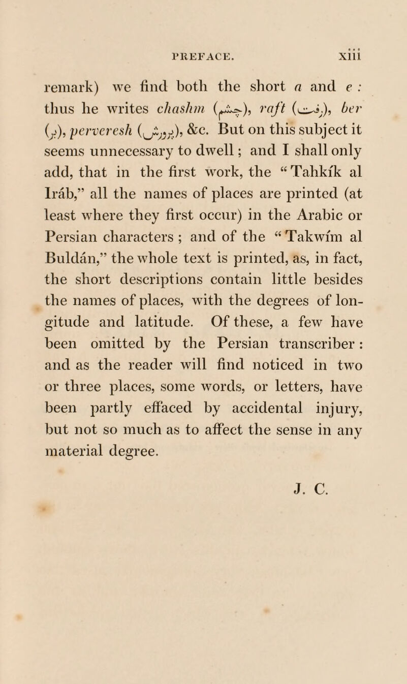remark) we find both the short a and e : thus he writes chcislim raft her (y), perveresh &c. But on this subject it seems unnecessary to dwell; and I shall only add, that in the first work, the “Tahki'k al Irab,” all the names of places are printed (at least where they first occur) in the Arabic or Persian characters; and of the “Takwim al Buldan,” the whole text is printed, as, in fact, the short descriptions contain little besides the names of places, with the degrees of lon¬ gitude and latitude. Of these, a few have been omitted by the Persian transcriber: and as the reader will find noticed in two or three places, some words, or letters, have been partly effaced by accidental injury, but not so much as to affect the sense in any material degree. J. C.
