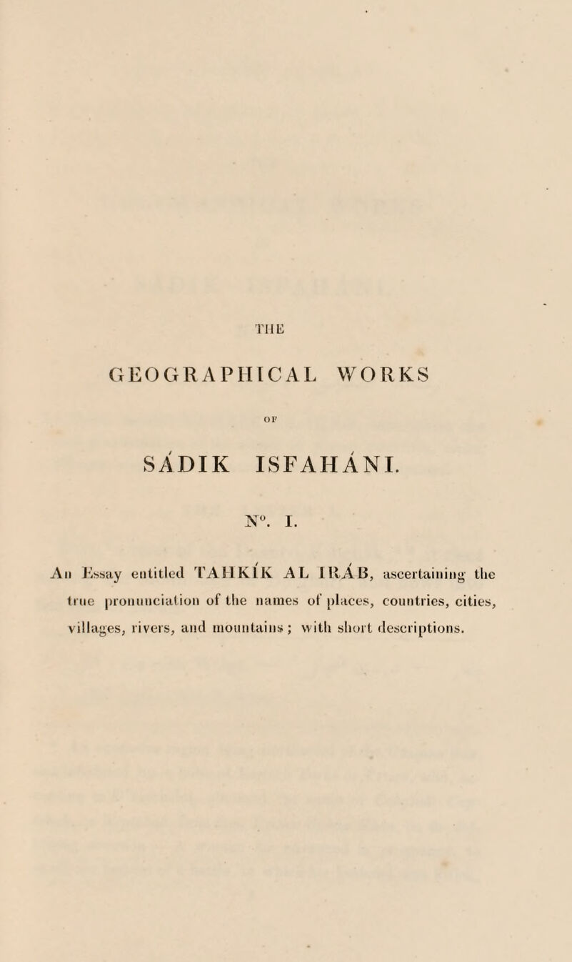 GEO G R A P HIC A L WORKS OF SADIK ISFAHANI. N°. I. / / An Essay entitled TAHKLK AL IltAB, ascertaining tlie true pronunciation of the names of places, countries, cities, villages, livers, anil mountains; vvitli short descriptions.