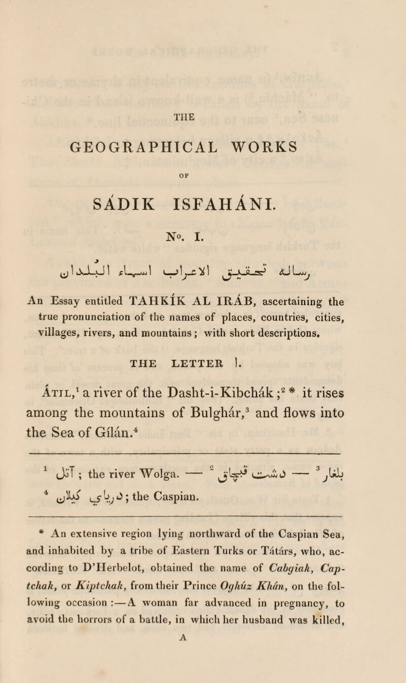 GEOGRAPHICAL WORKS OF SADIK ISFAHANI. N°. I. ^ X— 1 £ —wj 1 c ! 'j~~' ^ ^ ^ |P An Essay entitled TAHKIK AL IRAB, ascertaining the true pronunciation of the names of places, countries, cities, villages, rivers, and mountains; with short descriptions. THE LETTER I. Atjl,1 a river of the Dasht-i-KibcMk ;2 * it rises among the mountains of Bulghar,3 and flows into the Sea of Gilan.4 1 Jo! ; the river Wolga. — * — 3 ^Ub 4 ; the Caspian. * An extensive region lying northward of the Caspian Sea, and inhabited by a tribe of Eastern Turks or Tatars, who, ac¬ cording to D’Herbelot, obtained the name of Cabgiak, Cap- tchak, or Riptchak, from their Prince Oghuz Khun, on the fol¬ lowing occasion :—A woman far advanced in pregnancy, to avoid the horrors of a battle, in which her husband was killed, A