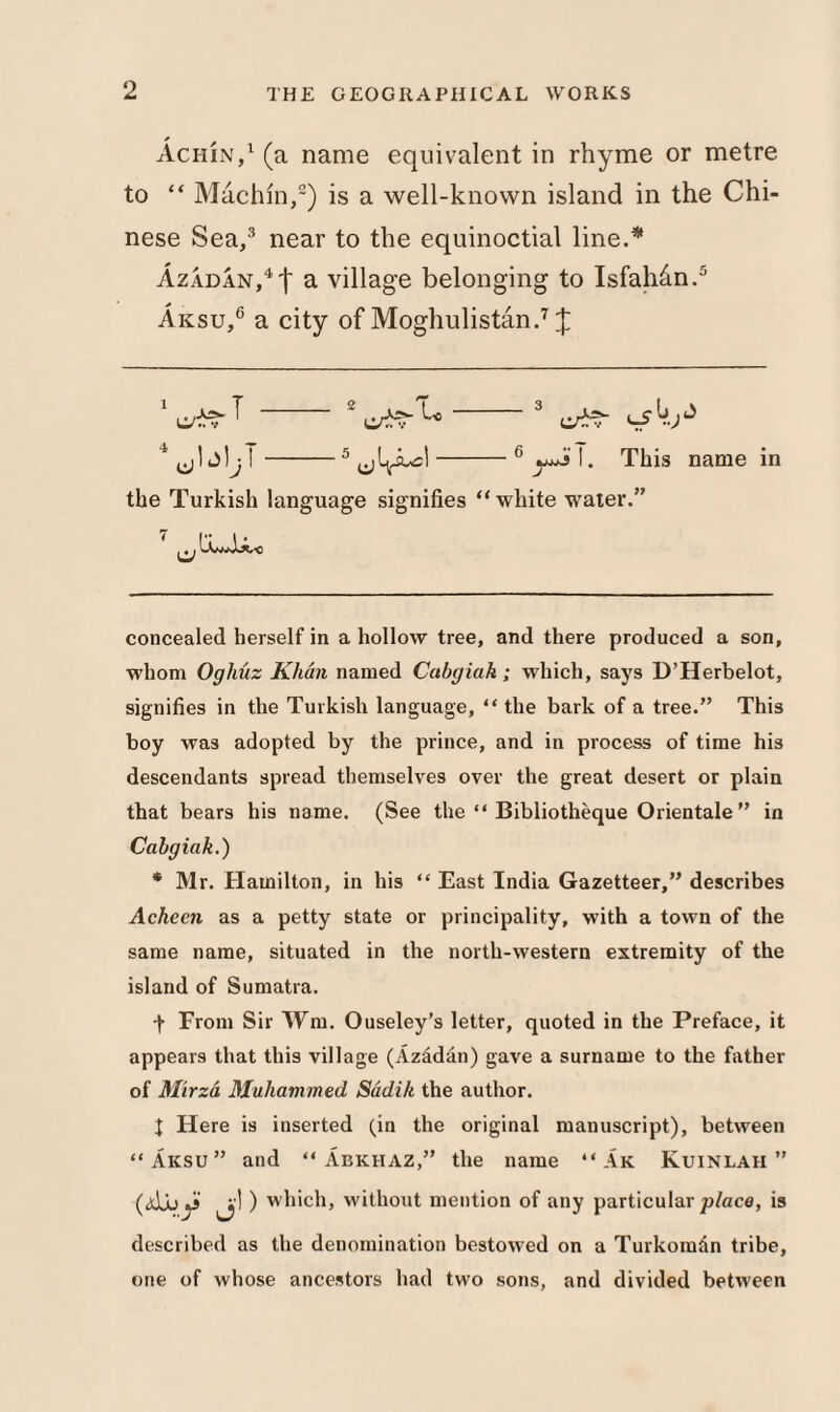 Achin,1 (a name equivalent in rhyme or metre to “ Machin,2) is a well-known island in the Chi¬ nese Sea,3 near to the equinoctial line.* * AzADAN,4f a village belonging to Isfahan.5 Aksu,6 a city of Moghulistan.7 J T u L> J the Turkish language signifies “ white water.” This name in concealed herself in a hollow tree, and there produced a son, whom Oghuz Khan named Cabgiak; which, says D’Herbelot, signifies in the Turkish language, “ the bark of a tree.” This boy was adopted by the prince, and in process of time his descendants spread themselves over the great desert or plain that bears his name. (See the “ Bibliotheque Orientale ” in Cabgiak.) * Mr. Hamilton, in his “ East India Gazetteer,” describes Acheen as a petty state or principality, with a town of the same name, situated in the north-western extremity of the island of Sumatra. f From Sir Wm. Ouseley’s letter, quoted in the Preface, it appears that this village (Azadan) gave a surname to the father of Mirza Muhammed Sadik the author. | Here is inserted (in the original manuscript), between “Aksu” and “Abkhaz,” the name “ Ak Kuinlah ” (<djuy> ) which, without mention of any particular place, is described as the denomination bestowed on a Turkoman tribe, one of whose ancestors had two sons, and divided between