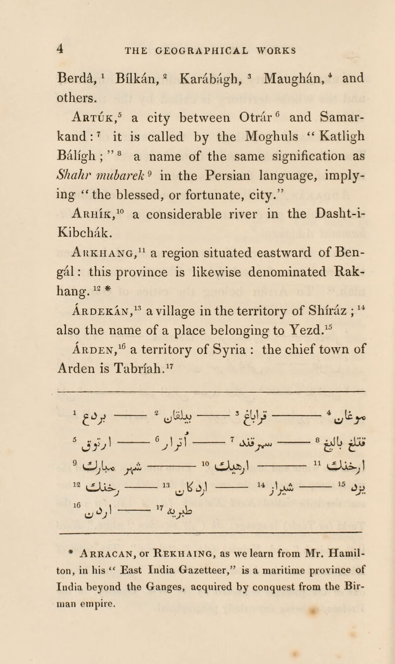Berdd,1 Bi'lkan,2 Karabagh, 3 Maughdn,4 and others. Artuk,5 a city between Otrdr6 and Samar¬ kand :7 it is called by the Moghuls “ Katligh Baligh ; ”8 a name of the same signification as Shahr mubarek9 in the Persian language, imply¬ ing “the blessed, or fortunate, city.” Arhik,10 a considerable river in the Dasht-i- Kibchak. Arkiiang,11 a region situated eastward of Ben¬ gal : this province is likewise denominated Rak- hang.12 * Ardekan,13 a village in the territory of Shiraz ;14 also the name of a place belonging to Yezd.15 Arden,10 a territory of Syria : the chief town of Arden is Tabriah.17 £*/ 2 4 Ic 10 1 -— 8 ^ 11 12 16 j 15 a ‘V 17 * ARRACAN,or Rekhaing, as we learn from Mr. Hamil¬ ton, in his “ East India Gazetteer,” is a maritime province of India beyond the Ganges, acquired by conquest from the Bir¬ man empire.