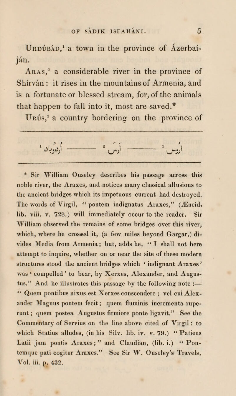 Urdubad,1 a town in the province of Azerbai¬ jan. Aras,2 a considerable river in the province of Shirvan : it rises in the mountains of Armenia, and is a fortunate or blessed stream, for, of the animals that happen to fall into it, most are saved.* Urus,3 a country bordering on the province of J J 1 3 1 * Sir William Ouseley describes his passage across this noble river, the Araxes, and notices many classical allusions to the ancient bridges which its impetuous current had destroyed. The words of Virgil, “ pontem indignatus Araxes,” (iEneid. lib. viii. v. 728.) will immediately occur to the reader. Sir William observed the remains of some bridges over this river, which, where he crossed it, (a few miles beyond Gargar,) di¬ vides Media from Armenia; but, adds he, “ I shall not here attempt to inquire, whether on or near the site of these modern structures stood the ancient bridges which ‘ indignant Araxes’ was ‘ compelled ’ to bear, by Xerxes, Alexander, and Augus¬ tus.” And he illustrates this passage by the following note :— “ Quern pontibus nixus est Xerxes conscendere ; vel cui Alex¬ ander Magnus pontem fecit; quern fluminis incrementa rupe- runt; quem postea Augustus firmiore ponte ligavit.” Seethe Commentary of Servius on the line above cited of Virgil: to which Statius alludes, (in his Silv. lib. iv. v. 79.) “ Patiens Latii jam pontis Araxes;” and Claudian, (lib. i.) “ Pon- temque pati cogitur Araxes.” See Sir W. Ouseley’s Travels, Vol. iii. p. 432.
