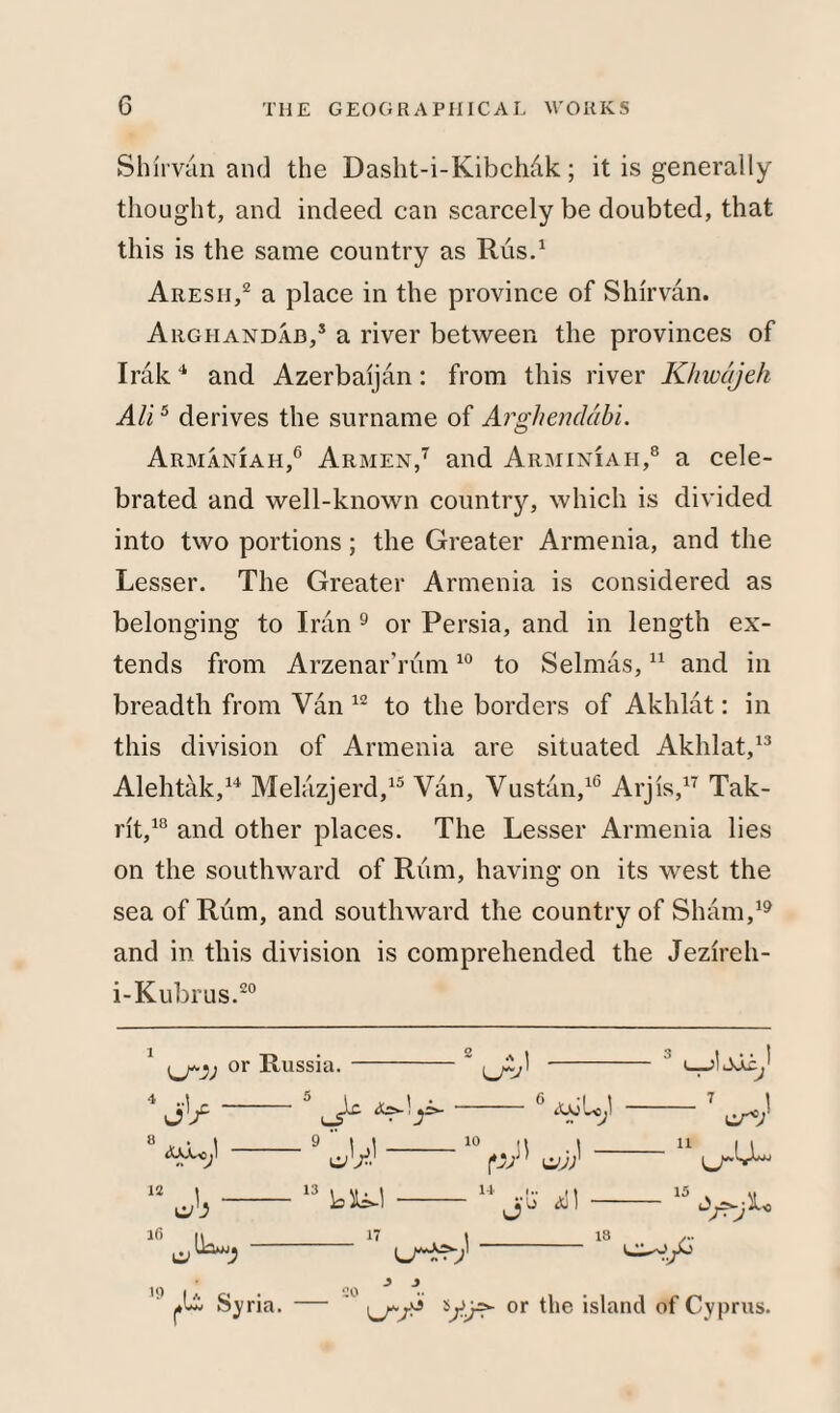 Shir van and the Dasht-i-Kibchdk; it is generally thought, and indeed can scarcely be doubted, that this is the same country as Rus.1 Aresii,2 a place in the province of Shirvan. Argiiandab,5 a river between the provinces of Irak4 and Azerbaijan: from this river Khwajeh All5 derives the surname of Argliendabi. Armaniah,6 Armen,7 and Arminiaii,8 a cele¬ brated and well-known country, which is divided into two portions; the Greater Armenia, and the Lesser. The Greater Armenia is considered as belonging to Iran 9 or Persia, and in length ex¬ tends from Arzenar'rum10 to Selmas,11 and in breadth from Van 12 to the borders of Akhlat: in this division of Armenia are situated Akhlat,13 Alehtak,14 Melazjerd,15 Van, Vustan,16 Arjis,17 Tak- rit,18 and other places. The Lesser Armenia lies on the southward of Rum, having on its west the sea of Rum, and southward the country of Sham,19 and in this division is comprehended the Jezireh- i-Kubrus.20 or Russia* erv <UJU As-! V 12 C/.J 16 r1 ' eV.1' 13 17 6 awu; 10 u \ ajr n i.. 11 Jib O—J ti Syria. U^J] 18 20 11 er v c•/*} ki- 15 ■x< or the island of Cyprus. 19