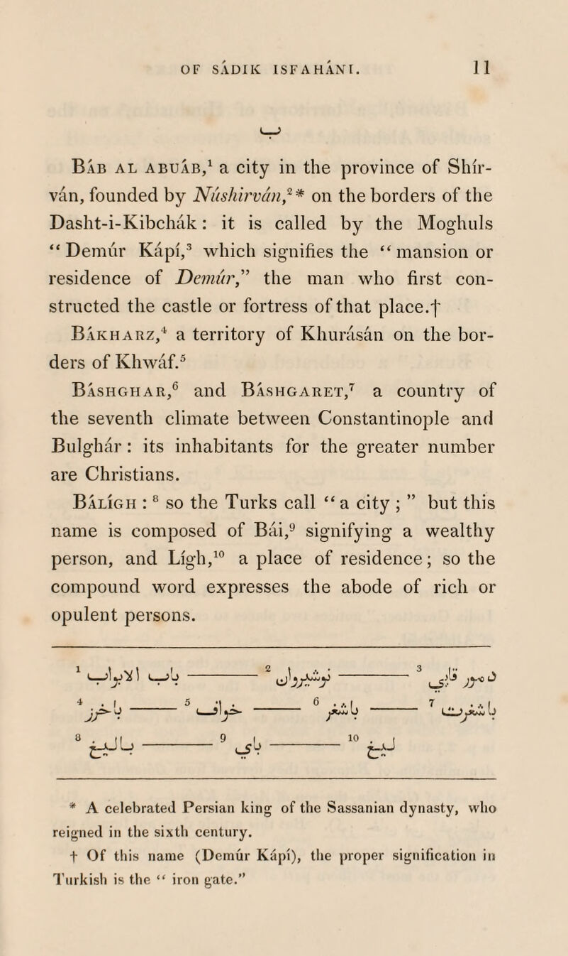 Bab al abuab,1 a city in the province of Shir- van, founded by Nushirvan,2* on the borders of the Dasht-i-Kibclnik: it is called by the Moghuls “Demur Kapi,3 which signifies the “ mansion or residence of Demur,” the man who first con¬ structed the castle or fortress of that place.f Bakharz,4 a territory of Khurasan on the bor¬ ders of Khwaf.5 Bashghar,6 and Bashgaret,7 a country of the seventh climate between Constantinople and Bulghar: its inhabitants for the greater number are Christians. Baligh :8 so the Turks call “ a city ; ” but this name is composed of Bai,9 signifying a wealthy person, and Ligh,10 a place of residence; so the compound word expresses the abode of rich or opulent persons. >y~=- — 9 I 6 ./.I 10 7 * A celebrated Persian king of the Sassanian dynasty, who reigned in the sixth century. t Of this name (Demur Kapi), the proper signification in Turkish is the “ iron gate.”
