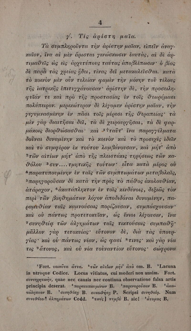 M URS : y. Tíg &amp;píoTu noia. d'a ovumAnooUyre v5v GoioTuv uoc», suttiv avcy- xo10V, (va e£ uiv Govurct yuooxocu écvrag, ci Óà &amp;g- TiuÜ tio cg tlg WoyerUmova rece CxopAEoGw' Ó lios 0B mao r&amp;c yosiog itt, v(vag Ótt uerexoAstoO ai. xor TÓ xowüv uiv oUv vihiey cqouiv v5» uóvmv ro) TíAovc Ty Le Toudjo invrvyzvovcov* &amp;oioTuv Óà, r9]v mooctiAg- TOÀUTELQOY. Lepuxt)TSQov Óà AÉyousv &amp;oioTzY ucüav, T»Y yeyvuvacuéívgv iv müct TOio uíosct T5o Üspotíag' TG uiv y&amp;po ÓvwurijceL Os, r&amp; Oi ztwpovoyijoert, rà Óà qop- u&amp;xoig OtopwcacO a. xai MiraUT ivo mxocyyfAluoto OoUvo, Óvvouérvgv xci TÓ Xowóv xci TO rmoocszig iÓsiv xci TO GUugÉoov ix roUTOV A«upcvovcav, xci wir &amp;mó ?rüw ciríov wt &amp;mÓ Tie miswoTCXiG Tnonosog TÓW xc- ÜóAov 9Gvy....ruxNTixyc ToUrGy' sirc xc uípog oU ^m«porvmovuéviy iv roig TOV cvumroudrov usrooAcüs, 57ze91//0poUGey Óà zc TQV noóc v0 t&amp;Ü' oe (olov toy, &amp;rgcyov, 9axortnAmurov i» voig xwÜvvoig, OskwUg vOv meoi vüwv fornOnudrov. Aóyov cmoóidóvot Óvveuéviv, ma- poutvÜ ley voie xocuvovootg mopi;ovccy, cvumacyovaoy: x«i oU ncyTrOG 7Tp0rtTOXViRV, (Og ÉvtoU AÉyovow, ivo TguyrÜtig vO» GÀynucrQY Tog TixTOUGOUG GUu cO p&amp;ÀLov y«p sroxvicc' sÜrovov Óà, Ówx Tg Umovg- yiag* xai ov'rutyvog víav, 0G quoi STiyeg xot yàp véo Tug 9&amp;rOvOG, XcL oU véa roUvavriov tÜrOYOG Goqpove 'Fort. vow)v« cvv&amp;. vo» aivlov wv &amp;xo om. B. *Lacuna in utroque Codice. Locus vitiatus, cui mederi non ausim. Fort. cv»rQoQtur, quae nec causis nec continua observatione falsa artis principia deserat. *z«gevvzovuévov B. — *megtrvogovo«» B. — *«xa- viuo» B. 'ovrjOíog B. covva9qo; P. Scripsi cvwjoc(g. Num ovreOtou* aimtucrov Codd. *cvwéc] vvufv B. sic! : *&amp;vopoc B.