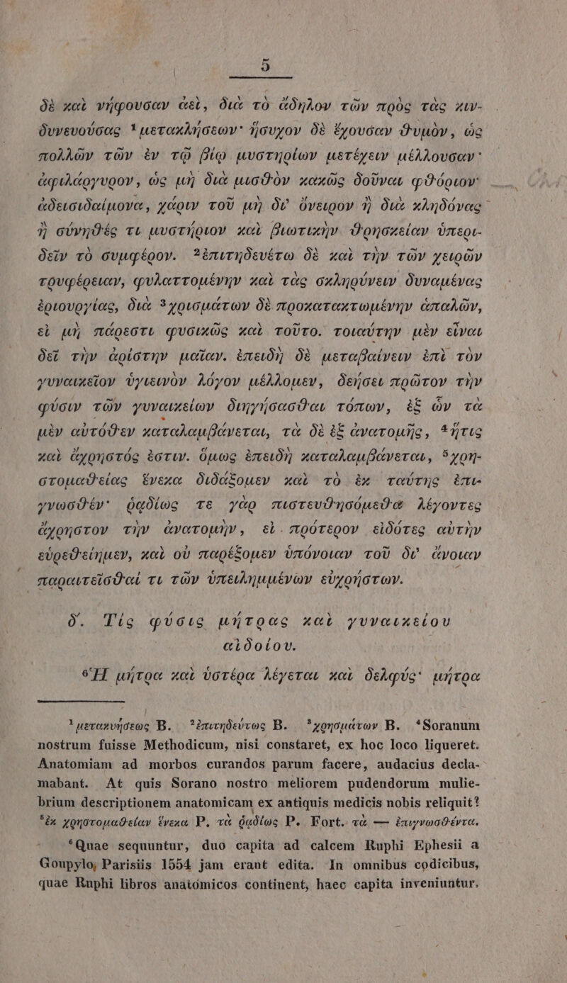 Óà x«i vigovccv cei, Óu&amp; vO GÓmÀov rOv moóc tàc ziw- OvvevoVoug * ueroxAnosov: ijovyov 0à Érovóev Óvubv, cc moAÀAov rOv àv TQ Do uwvornuolov usríyewv uéAALovoav: &amp;quAcoyvgov, og Lu] Out uic 0v xoxüs ÓoUvot qOóouov &amp;ÓstctOeiptove, couv ToU wu» Óv Ovagov 3) Ow xAgóovag: 7 cóvgÓég v&amp; uvoruouov xcL fuor; Oonoxsiev Urmsot- Osiv v0 Gvugégov. ?inwrmOÓsvéro Óà xol T?» TOW ystOv rovg éoswxv, quAerTOuíUQv xol vr&amp;g oxAnoUvew Ovvautrveoc &amp;pgrovoyiog, Óux 3 yousuerov à rttgoxorexvouériy &amp;mnaAov, el Lu; motori quouxOg xci roUTO. TOwXUTNV uiv eivoL Os; T5v &amp;olorqv oicv. àmeiÓ5 Óà usroffaivew imi vOv yvveuxsiov vyuwwov Aóyov uíAAousv, Óencsu oO TOV TV qUow vOv yvuvouxeiov OujnoeaoOot rOmov, ii Qv cT&amp; uiv avTÓOsy xor adu fiare rat, r&amp; 0i iE Gverowlje, *UtLG xci Gyonoróg àoriw. Opuog imet xcreAeuptrsros, 5yon- GroucU'e(eg Évex« Oi0dZousv xoi vÓ ix roUrug ime yvoGOÉév' QgÓiog Ts y&amp;o mwrcvOTnoÓusÜwG Aéyovreg &amp;ygnorov vy» vc«rOoUnv, tL. 90TtQov clÓóreg aUTIV eüpgeD'ciruev, x«l oU mopé&amp;ousv inóvowxv ToU ÓV vow megovreioU oL ru zv Vneuajuuévav €UroTO T OY. D / /; N ? 0. Tig qUotco uurooc xci yvveuxtiou «ióoíov. eH wjroe cL 0cTípe Aíyeton xoi ÓcAqUg* würoc !uevexvqótog B. ?imqüsvvog B. *zguou«vov B. *Soranum nostrum fuisse Methodicum, nisi constaret, ex hoc loco liqueret. Anatomiam ad morbos curandos parum facere, audacius decla- mabant. At quis Sorano nostro meliorem pudendorum mulie- brium descriptionem anatomicam ex antiquis medicis nobis reliquit? ^àx youovouade(av vxo, P. v&amp; óg0tog P. Fort. «€ — iuyvooOérvra. *Quae sequuntur, duo capita ad calcem Ruphi Ephesii a Goupylo; Parisiis 1554 jam eraut edita. In omnibus codicibus, quae Ruphi libros anaitómicos continent, haec capita inveniuntur.