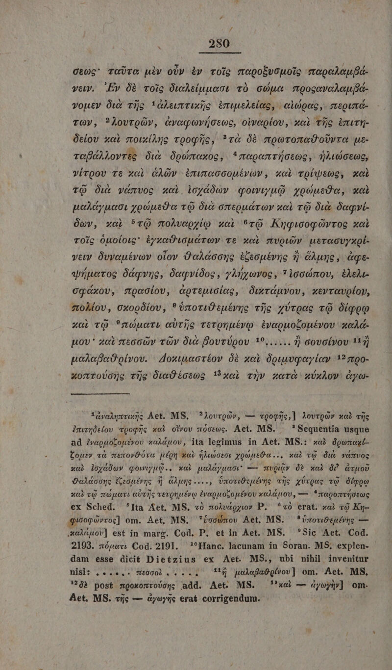 / . 280 0:06 TGUTO uiv oU» iv roig mopokvouoie mopoLouá- veu. Ev Óà voig Owsluuect vÓ Ge mpogavaAouHa- voutv Óux Tijg !&amp;Asuvtuxyo émuueAeleg, | cope ,- siegumd- TGQVy, ?AÀovroüv, &amp;voqovücsog, oiveglov, xci Tig imwN- Osíov xoL moiux(Ane vooqije, ?va Óà too oUy ra uz- vo A Aovrte Óux Ópomoxog, ^*mepomrotog, 7060600, víroov rt xci &amp;AQv imwuwccouévov, xoi voüysog, xci TQ Ow vénvog x«i ioydóov qowwu xodusdu, xal poAcyuact yoUusd'a TQ Ow omeoudrov o TQ Ox Óngvi- Ópv, xoi *1Q moÀvaoy(o xoi 9vrQ Kugwogóovrog xo TOig Ouoloug iyxaDwuécov: ve xod SEDAN Hernan yeu Ovveuévov otov Ü'aA&amp;conge ebepéviie 3 &amp;Aumg , Qq- apiueroc Ócgvne, Jegridos, yii cnog , 71660710U, àA&amp;ÀLt- 0gGxov, mpociov, coteuicieg, Orxriuvov, xsvravolop, 7t0Àlov, 0xooÓ(ov, *onoriÜtuérne Tijg zroee vQ Olqo xol TQ ?nouer, «UT5e rerQnuéívQ ivoouolouívov axeAd- pov * zot s8660v vOv Out Bovrígov 19...... 7) covolvov 113; poe oivov. Zoxtuuxoríov 0à xoi Opuuwqoeylev 1? zr00- xomrovonue tijg ÓOuxOtcosog U xoL vov xev xÜxAow: &amp;yo- iíyaAyUruxs Àet. MS. ?Aovrgóv, — «90g5c,] Aovrpó» xai vquc àmwvÜs(oV «Qogjc x«à otvov xo0t0c. Aet. MS. — *Sequentia usque ad iveguotouévov xaláuov, ita legimus in Aet. MS.: xai Oponaxt- Cour» v&amp; mexovÓova níom wai qAwooto: yocuEÜc... xai vQ Ów« vimvog xcb ioyG0mv qowiyuQ.. xab ualeyuaci — mzwQuiv Ó? xai Ó? Gvuo) QeAÀdácongc Fegpévqc 4| GÀwyo...., vUmoTiÓtuévye vc xUrQug TQ 0/poo xb TQ ztoJUUTL GUTTG verQnutévo i ip n xaÀauovU, — *zaponvrotuc ex Sched. *Ita Aet, MS. vó zolvágyw» P. ^*«0 erat. xoi «Q Kg- guooporcoc] om. Aet, MS. idillioo Aet, MS. *vxouóesufpue — xeÀ«uov] est in marg. Cod, P. et in Aet. MS. Sic Aet. Cod. 2103. zópev Cod. 2191. —?*Hanc. lacunam in Soran. MS; explen- dam esse dicit Dietzius ex Aet. MS., ubi nihil invenitur nisi: ,.....-. 70000... .. — Maj poA«fa6gl»ov] om. Aet. MS, '$à post sgoxozrovoy; add. Aet. MS. ''xei — «ayoyün»] om. Aet. MS. vic — oyoys erat corrigendum.