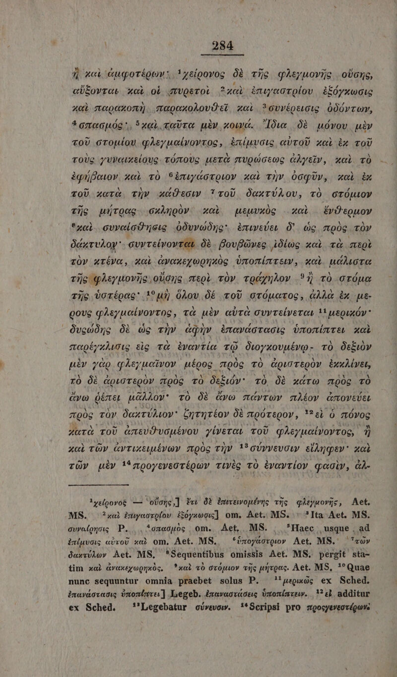| 384 j xci &amp;uqoréoowv: ysipovog 96 Tio qALsyuoYywe oboe, «U&amp;ovrat xoi oí gJ/Uosrot ? 4er inwuaaroíov àiióyxwcie A0 fLCUO OTT) qapexoAovüi x«i ?ovvéosucig OO00vro, * Gztop08 ^, 5L, ovre. uiv «owe. Iów 08 uóvov. uiv voU orouíou qAsyucivovrog, &amp;muvous evvoU xci ix vo TOUS yVVGUX&amp;lOUG. TÓzOUG LeTÓ TvUQOGcoG &amp;Aysiv, xc TO àgüjfiewov. xel vO 9imwd&amp;orowo» x«i vuv OcqUr», xoi ix ^ M A , ri ^ ^ , à! / TOU x«vr&amp; vuv xcÜtow cv0U O«XTUAOU, TO OTOJLOY Tig rOCg oxAjpovy xol tuvxóg xol — ÉvÜsQuov *xebl ovveioUTneu O0vvoOng: àmiwsÜe, Ó' cc mpóg Tv OcxrvAOy'- cvy Telvovret 0à. BovBGwsg Oleg xci và moi z0v xréVa, x«i Gvoxeyegnxog Umomimnri, xoi uiMoro LAE LS P4 X: M / 9 »* A ^ Tie QAsyuoviG,oUG5s mpi vOV TQUynAov ?1 TO OTOUC - € / ATA 10 A [4 / ^ / ) N ) Tc Vorépag' !1?uij 0Àov OéÉ voU ovÓucrOG, GAL ix ue QovG VE IR TRR, TÓ n eura cvvrelyetou Ls IeQuxÓV   ÓvewOne Óà Gg TQ qu àmeváotaoic Ünonütsi xci v0ÉyzAi0ig tig v&amp; ivavtím vQ Owyxovutvo- TÓ Osbiv piv y&amp;o qksyucivov uíoog vto0g TÓ CgioTsQOY bxuALvst, Y Cr y Y Me 5 AM b ux n tY A ro Ói &amp;oioT&amp;QOV Tr90g TO ÓtíiOY' TO, ÓB xcrw mooc TO » € 2. v INS aed V o3 : rai wk ; evo US u&amp;ÀAAo0vV* TO Óà &amp;vo mtCvrOV mÀÉOY GmoV&amp;UEL dE TÓy OnxTULLOY* onriréov à moóTspov, '?6, 0 fL0YOG XUTÓ TOU GztevO-vau£vov. yiverau TOU gAeyuatvoytog, 4 xci TOv GvriXtuuévQY mpOc TV i oUyvevoty siAngsev' xoi rüv iv i*zooycysoréguv vüvig vO ivavtiov q«oiv, àAÀ- 1xy&amp;(oovo&amp; — 'obog,] Pr 0B imwswoné(me vc qAsyuovgc, Aet. MS. ?zaei iuwoorofov ifoyzoow] om. Aet. MS. . ?Ita Aet. MS. evrolouog P. .*oz«ouog om. Aet, MS. . *Haec usque , ad in(uvoic «vroU xai om, Aet. MS, Pise pl Aet, MS. cov Q«zvvÀov Aet. MS, ragioni omissis Aet. MS. pergit sta- tim xai &amp;vaxeyoQnx0c, *xab vo orOjuov ic urvo«c. Aet. MS, !*Quae nunc sequuntur omnia praebet solus P. 'geguxog ex Sched. inavaovadi; )nonlznve ] Legeb. izava«cvtóeg vxonínrsw. ^: additur ex Sched. —'Legebatur oUvevow. !*Scripsi pro zgocyevtovégun: |