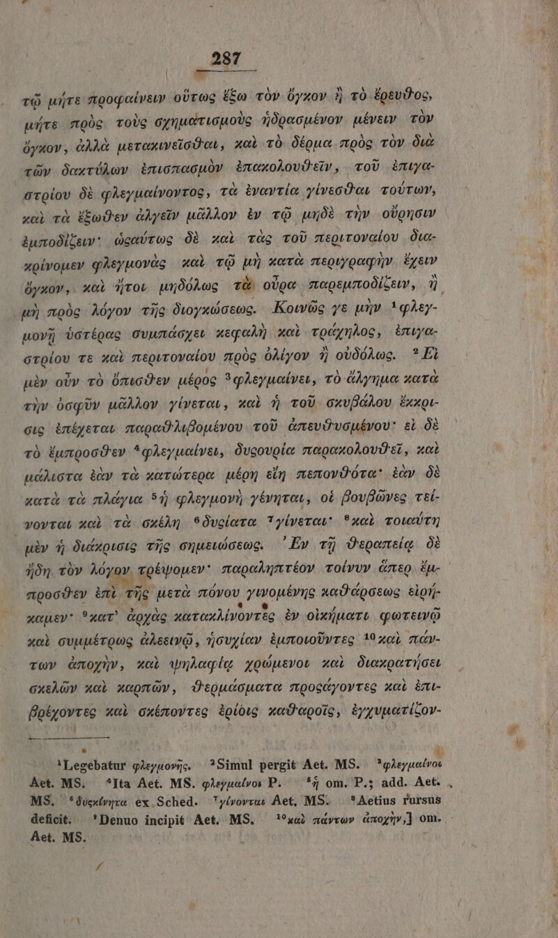 TQ uTE Resim oUrOoG Ee TOv Oyxov ?j v0 ÉpevD'oc, würs moóg ToUG eye uou oc dpeophten uévew. | TÓV dyuov , &amp;ÀÀO pvenavetadte xci T0. Ófou« mpóg TOv Ow rüy daxvÜAev ànwneouov àimexoAovOsv, coU ima rolas 0à qAeyuotvovrosc , TO ivavtío Miu TOUTU, xoi rà (boOcv &amp;Àysv u&amp;ÀLov i» TQ uajóà T» oUpnouw &amp;wro0lGew * GewÜrog Óà xoci T&amp;g TOU «Rr Q son lqu ÓLa- xpivojier giftiwovés xci TQ Uu» xor msQuygagnv Éystv clt xol djrow pó0Acg T 0UQ€ Eagrmodjsent, UE wu) z00g Aóyov TG Ot0yxci stg. Kowós ys uv. 1 Àey- pov borépoc OVAL CCGYSU wie xc vgémhos, inuya- dero vt Xol meQVroyadoU poc 0ÀLyov 7j ot0óAce. *Fi ui» oUv TÓ ÜnucÜtv uépog 'ghejuabvas, TÓ dynue XOT t viv ócqUv uÀAov yiverowr, xol 5 ToU oxvfGAov fxxgi- cip iní£yerot nopoO Mfouévov oU. &amp;msvévauévov' eL O2 và ÉungocÓ'sv *qAsyualve, Óvcovole nagexoAovü'et, xot udAuoro ikv và xerorspe uépn eim memovOOra: icy 6 xorà và mAdyws 51 qAsyuovi; yéviyraw, oi fovpoweg vsl- vovraLt xoà T&amp; GxíMQ S9Óvglarm ?*yiverow* 9xol Tow uày 5j Ówexotoig Tie onusubcsog. 'Ev T5 Üspomsig Oi jn vóv Aóyov. jgpévone» moon réov roivvy cms. £n- 9000'€V in Tic rae mvov ESAE xc Cposug slgij- xcpev* *axut' &amp;oyàg xeroxAvovreg i» oixuero quere xol cvuuérQog GAsstyQ , 1;6vyitv. BurovoUvreg 19 xol mv- va» émoynv, xci wuAegie xodusvot xol OwxoerüGet GxtÀG xol xcpmüv, Otouccuera mooctyovreg xal im- Botyovrveg xol cxímowreo épíówg xoD«poic, iyyvpericov- | Q ie 'Legebatur g4syuo»yc, —?Simul pergit Aet. MS. UNT. Aet. MS, ^Ita Aet. MS. gAeyuatvos P. — *5 om. P.5 add. Aet. , MS. *4vexivya ex Sched. yívovru: Aet, MS. *Aetius rursus deficit. Denuo incipit Aet. MS. aai zavro» &amp;xog5»,] om. :