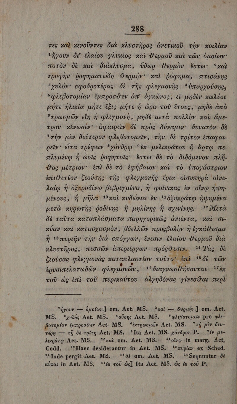 ——— rtg xol xtvoUwreg Ow xhvcrijoog &amp;veruxoU T?v xowudev !jyov» Ov dÀa(ov yÀvxíog xai ÜJ'spuoU xci TV ÓuOLOV* moróv Óà xci OwxAvoue, dóeo Ocouüóv fora: ?xoi voog5v óognacroón dOtpwjv' xci Qóquue, ntur »4vÀOv* oqgo0porípec Óà Tio qhtyuovXg ^*megyovone, *gsflorouiev Éungood'ev ó cyxüvoe, sb unóiv xoAvot pots vue wire €&amp;ug yrs 7] doe ToU Érove, pujóà &amp;m *roocuOy s 7j pAtyuory, u508 usr&amp; moAANv xoi us- vQov xívociv' Aqeupeiv Óà moóc Obvoum Ovvoróv Óà 'z5qv uiv Osóregov gAeforousiv, v5» Óà rolrov inagou- osiv* eiva voéqtw *yóvOoo *ix uthuupürov 3 (oro m&amp;- nAvuívo 3 c0ig Óognroig foro Óà v0 Ou)óusvov mAQ- Üoe uéroiov*. ini Óà v0 àgníforov. xoL vÓ VUmoydototov imiÜtrtov Ceovone cTijo qAtyuovije fow: olcovmQod oivs- Aclo 1j ó£vooOivo Bsfosyuévo, 1j qolvixac àv. olvo Tar Hévovg, 7] wijAc 19 xol xvÓwwvux iy Mobvxoóro TWuutve perà xnoevijg QoÓivmo 1j wxMwne 7) cywivge. Mere 0B roUTOo xeTonidOuore meoyyopuxüg Onévro, xal ot- xoay xoi xarcoyccnov, fOsAAQv moocfoAqv 3; $yxci D Loue 3j v nzvouz» v»v Ówx onóyyuw, fveow i&amp;Aaíov D'epuoU wx xÀvoTijooc, mt0GcÓ» Gmtpioycv roóeds ape. ATao 08 éeovoag gAsyuovàg sore Téoy ToUTO' ni 1508 rÓY gore gasyuovav, TON. , m u^ , 1j/ov» — óuolov.] om, Aet. MS, ?x«b — Osouv.] om. Aet. MS. zv; Aet MS. *ovog; Aet. M8. — *gàsfovoutiw pro gàs- fovojtav. Fuzgooór Aet. MS. *ixroocuo» Aet. MS. vj uiv Ótv- véog — ij 0? voírg Aet. MS. ^*Ita Aet. MS. zovópov P... ?i» ue- , Auxgevo Aet. MS,.— !?x«j om. Aet. MS. 'oi»» in marg. Aet, Codd. ?*Haec desiderantur in Aet. MS. zvoía» ex Sched. Inde pergit Aet. MS. | '*02 om. Aet, MS, '!*Sequuntur ó? «vzc. in Aet. MS, ''ix vo) oc] Ita Aet. MS. óc àx vov P.