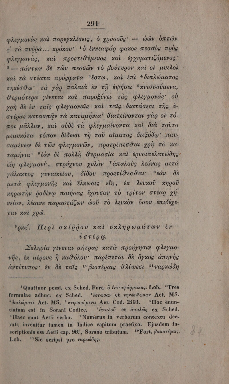 29T qAeypovec xci moup&amp;yxMostg, Ó yovcoUg' — v OTLT (OV c r&amp; mvdóA... xgóxov: !ó ivvseqéo qoxoc «66009 700g qAsyuovg, x«i mogrtÜéusvog xci byyvuetruicóusvoe: ? — gáyrov Óà rv msooQv TO foUrvugov xci oi wvcAot x«i và oríaTC mgógqpere ?íoTo, xoi imi * zuo TOS vuuícÓo' và yag meÀowt iv Tj éwijoe! 5xviucooUusvo, ÜspguórsQe yíverat xol mwoepoí/veo Tg qAsyuovdc: ov yon óà iv rei qAeyuovods x«i Tog ÓwriOtOL Tijg Q- orípeg xevaoztGv và xcvawmgyux* Owrvslvoyvor y&amp;o oi Tó- mou uGAÀov, x«i oUOà v«&amp; qAsyucivovra xoi Ówx roUrO usuuxóto ómov Oióccu vij roU ciuerog OtíóÓQ' 7v. cauívoyv 0à rOv gAsyuovGv, mooroíntóUo. yg» TO xc- rauujyLG^ *àky dà moAM Üeguacie xol ipvoutskotuOns- d qAsyuov?, ccToUyvov xgvAÓv &amp;meAovg Aedveg ustc ydÀexroc yvvowxsiov, Oi0ov mgocrí(Uü'soD et 8iyy Óà werk qAsyuovio xoi tAxoGtg &amp;, éàx AevxoU 5000 xoceTQv QodívQ zoujocc Éyovcov tO coirov OrécQ jy- velov, Aéew&amp; mopectéLov coU TO Acvxov Ocov éiniótye- T«L XC yoQ. | *oxc. llsgi GxíQóov x«i oxAugcouurov iv vor q. Zknoie yívevos wirQag xor moonymow gqAsyuo- vije, ix uépove 1] wc 0Aov' magémsrou Óà Oyxog cmmES &amp;yrírwmOg: iy Óà Toig !fhoréoouo Ü'Abyecu 1 voeoxoór 'Quattuor pessi. ex Sched, Fort. ó ivveeqeguenoc. Lob, ? Tres formulae adhuc. ex Sched. ?Zovoo«v et «vqxéó9woo«v Aet, MS. (iioi Aet. MS, *xvgooovusve Aet. Cod. 2193. — *Hoc enun- tiatum est in Sorani Codice. &amp;xa2o0 et «czeÀoc; ex Sched. * Haec sunt Aetii verba. Numerus in verborum contextu dee- rat; invenitur tamen in ludice capitum praefixo. Ejusdem in- scriptionis est Aetii cap. 96;, Sorano tributum. *?Fort, fwuorégeuc. Lob. 'Sic scripsi pro v«gxoórne