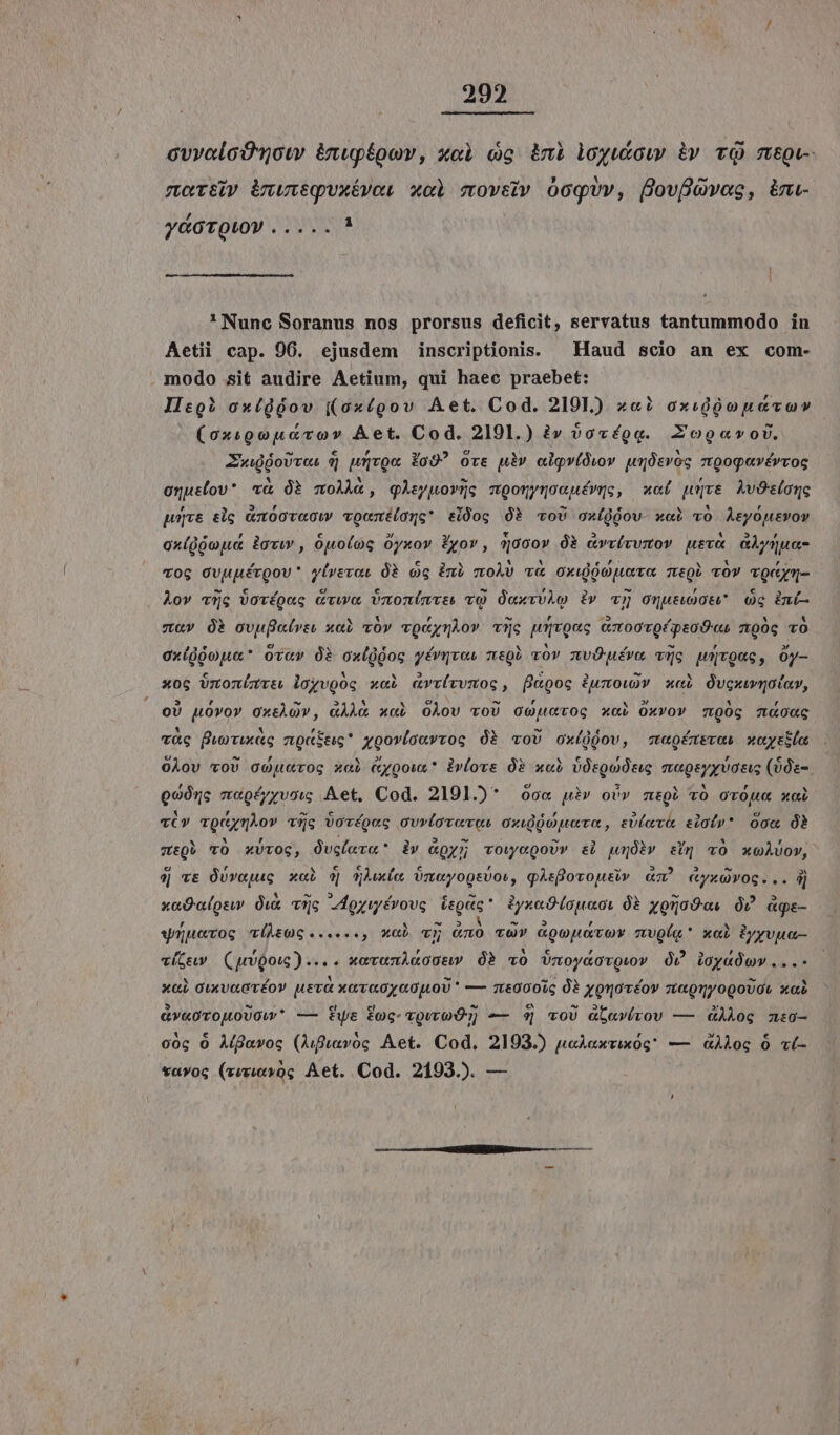 202 ovvalcOn0w &amp;nupégov, xoci co inà loyutow àv cQ mtpv- more inwuveguxévoi xol movstv O0oqUv, ÜfovfóOvac, im- ydoTotoV ..... * ' Nunc Soranus nos prorsus deficit, servatus tantummodo in Aetii cap. 96. ejusdem inscriptionis. — Haud scio an ex com- modo sit audire Aetium, qui haec praebet: Jio? oxídoov ((ox(gov Aet. Cod. 2101.) ««? axidóouevov (oxigouerov Aet. Cod. 2101.) à» vovégg. Zoge«vov. ZwuóoUrcs dj wqrQa Fo9? Ovs uiv algv(owov pdevos ztQogavévvog oguslov* w&amp; óà moÀhà, gleyuovüc moonynoeuévue, wot puve AvOslonc pops elg &amp;t00v«0ww voumxéidQc* siüocg Óà voU oxígjov- x«i TO Aeyouevov ox(Qjopue javi , Óuo(og Oyxov Pyov, q30ov Óà &amp;vvívvmov uev&amp; aÀynua- vog OvupérQov* yivevat 08 Og ini moÀs v&amp; oxuiouera meQb vOv vQcym- Àov v5c Vovríoec cvwoa Vnzonimvi vo Ó«xvvlo àv v5 oqutuot* oc za» Ó ovufelves x«Q vóv vQcynÀov vüc w5yvQuc czt00TQípsoOvcs mpg TO exígóoua* ovcv Qi oxlggog yérqvos megb vov nvOuéra vc wqvQuc, Oy- xoc Unonizvtt loyvgog x«à «vrívvmoc, flkgoc 2umow)v xci Ovguwvqotay, | oU uOvov OxtÀQ», GÀÀO xci OÀov voU opcvog xai Oxvov c,00g Tw&amp;0cG vc puorvixag zt9«Stig* yogovícavroc Ó voU oxídgov, sapgérsvos xcyrtlo O0Àov vOU GorOc xai Cyoou* Pvlovs Ó? x«i vOtQoUtue magsyyvoeus (00z-. Qoórc m«gfyyvow; Aet, Cod. 2191.)* ó6« uiv ovv mtQb vO ovOue xal TV vQctznAov vg Vovépeg our(ovovot oxidóoevo, sv(ev eioiv* occ ÓÀ ztQé YO xvTOG, Oucleva* dv &amp;gyr vowegoUr sl pÓbv sig «Ó xoAUov, 4| ve OUvajuc xal 0 Aue Umayogsvow, qÀefovousiv &amp;m^ «yxavog... dj xadaosu ux vc Aoyuyévovg éeptc* 2yxeO(apaoi 0 yoraOos O2 age- wuüuevog v(hsmc......, xab v Gno vo» «oopator zvQle xal Pyyvua- vítew (gQouc) ... « xovanAaoguP OP vO UmnoycovQvv OU ioyadow...- xai GuxvaGvéo» uevá xavaoyaojoU * — q000ic 0? yorovéov zteonyogoUGL xci &amp;v«orouoUcw* — tfwe foc- voveo] — 4 voU &amp;bav(rov — dioe n:0- cog 0 À(gavoc (Aufravog Aet. Cod, 2193.) u«Aaxvixóg — &amp;ÀÀog 0 c(- vavoc (vuxivog Aet. Cod. 2193.). —