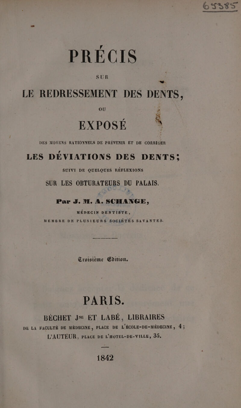 4 PRECIS SUR doi LE REDRESSEMENT DES DENTS, r EXPOSÉ * DES MOYENS RATIONNELS DE PRÉVENIR ET DE CORRIGER 4 LES DEVIATIONS DES DENTS; SUIVI DE QUELQUES RÉFLEXIONS SUR LES OBTURATEURS DU PALAIS. Par J. M. A. SCHANGE, MÉDECIN DENTISTE, MEMBRE DE PLUSIEURS SOCHRÉTÉS SAVANTES. Troisième Édition, PARIS. BÉCHET J% ET LABÉ, LIBRAIRES D&amp; LA FACULTÉ DE MÉDECINE, PLACE DE L'ÉCOLE-DE-MÉDECINE, 4 ; L'AUTEUR, PLACE DE L'HUTEL-DE-VILLE, 99, 1842