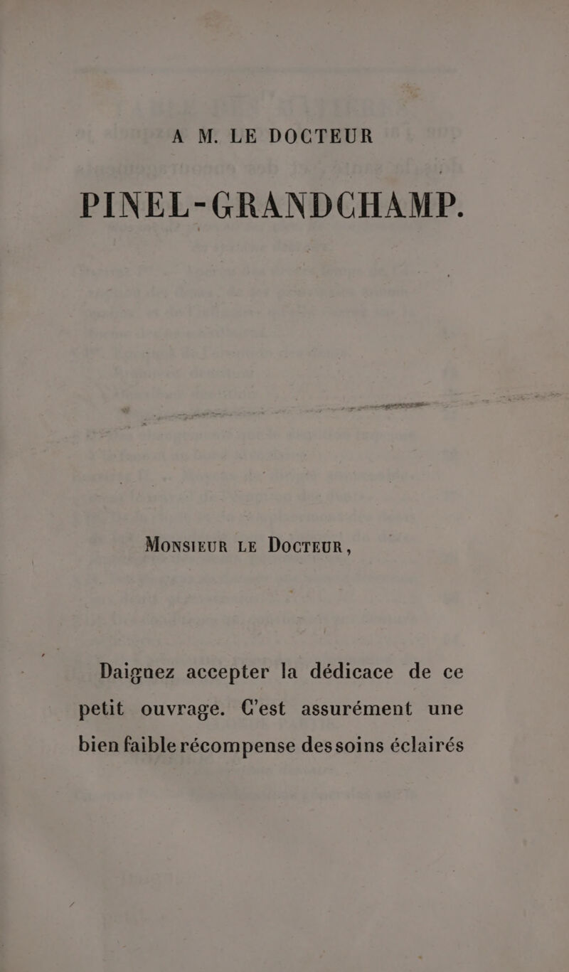 A M. LE DOCTEUR PINEL-GRANDCHAMP. MonsiEUR LE DOCTEUR, Daiguez accepter la dédicace de ce petit ouvrage. C'est assurément une bien faible récompense dessoins éclairés