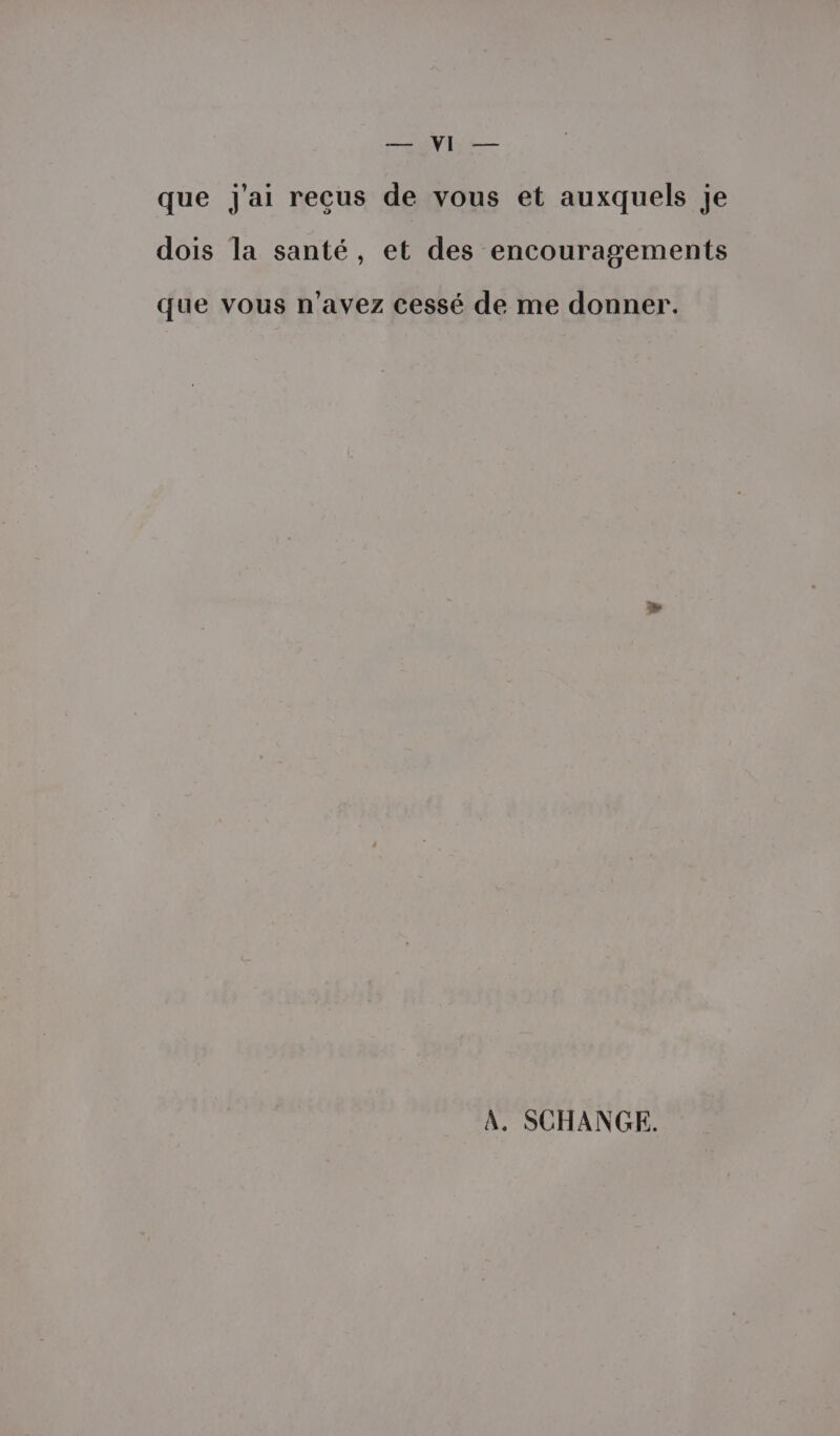 PAS, 2 TRE que j'ai reçus de vous et auxquels je dois la santé, et des encouragements que vous n'avez cessé de me donner. À. SCHANGE.