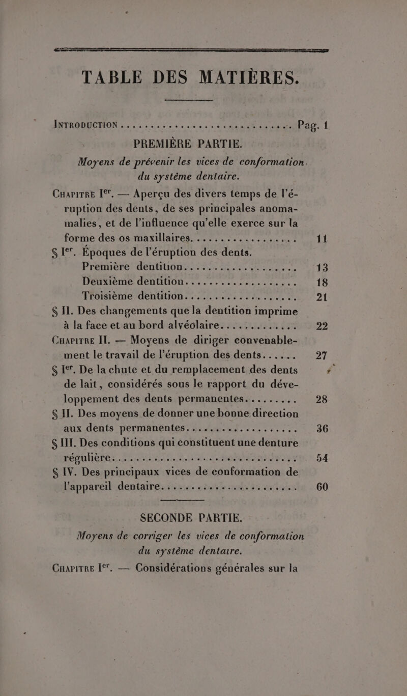 TABLE DES MATIÈRES. ITR OREMON 1.20, 15, SR TRE ss tP PREMIÈRE PARTIE. du système dentaire. CHAPITRE [*, — Aperçu des divers temps de l’é- ruption des dents, de ses principales anoma- malies, et de l’influence qu’elle exerce sur la forme des os maxillaires. ...... Rene res $ Ie. Époques de l’éruption des dents. Première dentition..............., JR Deuxième dentition........ SAN Ut | Troisième dentition...... NAT EE eu xt À  $ II. Des changements que la dentition imprime à la face et au bord alvéolaire......... LÉ CHaPirRE IT. — Moyens de diriger DANERES ment le travail de l’éruption des dents...... $ Ie. De la chute et du remplacement des dents de lait, considérés sous le rapport du déve- LS inent des dents permanentes....... 4 S IT. Des moyens de donner une bonne tasticu aux dents permanentes........ : ER E $ IT. Des conditions qui constituent une denture régulières. PARA. oran ses $ IV. Des principaux vices de conformation de l'appareil dentaire. ....... de 35 ah SECONDE PARTIE, Moyens de corriger les vices de conformation du système dentaire. CHariTRE [*, — Considérations générales sur la