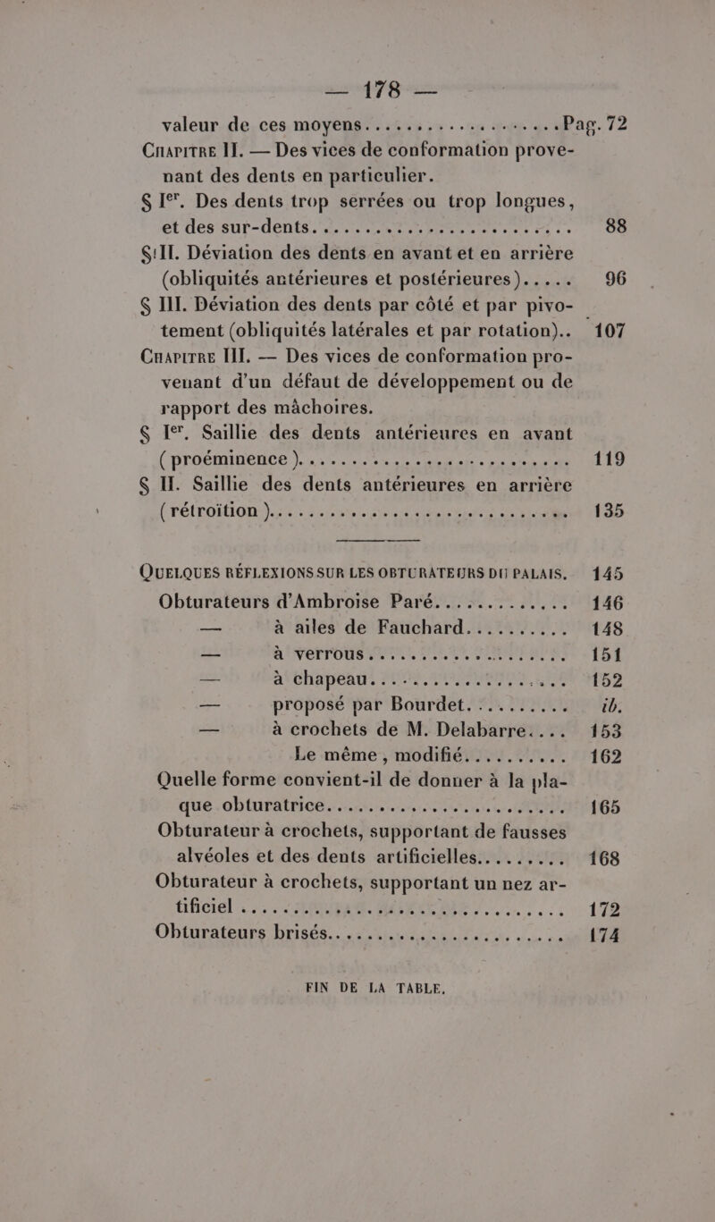 — 178 — valeur de ces moyens.....,.....,....... «P Cnaritre II. — Des vices de conformation prove- nant des dents en particulier. $ I°. Des dents trop serrées ou trop longues, et dessur-dents. PNR ENTER Es : S!IT. Déviation des dents en avant et en arrière (obliquités antérieures et postérieures)..... $ III. Déviation des dents par côté et par pivo- tement (obliquités latérales et par rotation). CuariTre II. — Des vices de conformation pro- venant d’un défaut de développement ou de rapport des màchoires. $ Ie. Saillie des dents antérieures en avant (proémmnente List Sn ec LE. Sr $ IL. Saillie des dents antérieures en arrière (rétroiïtion )........ Dre SE NA RCPRIE ft LEE cie QUELQUES RÉFLEXIONS SUR LES OBTURATEURS DH] PALAIS, — à ailes de Fauchard.......... — RINETTOUSERENL SOLS SRE — ACHETER PEN OSEO. C8 — proposé par Bourdet.......... — à crochets de M. Delabarre.... Le même , modifié....... Ke Quelle forme convient-il de donner à la pla- que obturatrice..... GRR RAA» À Obturateur à crochets, supportant de fausses alvéoles et des dents artificielles.....,... Obturateur à crochets, supportant un nez ar- tificiel ::: 32000 A MAX L : FARMER FIN DE LA TABLE, sp 119 135 145 146 148 151 152 tb. 153 162 165 168 172 174