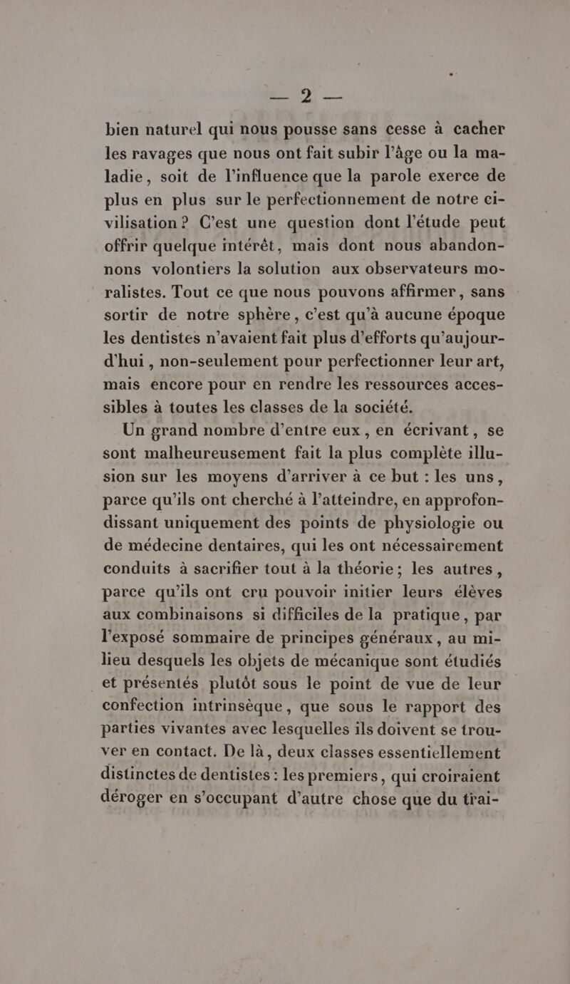 EN, ee bien naturel qui nous pousse sans cesse à cacher les ravages que nous ont fait subir l’âge ou la ma- ladie, soit de l'influence que la parole exerce de plus en plus sur le perfectionnement de notre ci- vilisation ? C’est une question dont l'étude peut offrir quelque intérêt, mais dont nous abandon- nons volontiers la solution aux observateurs mo- ralistes. Tout ce que nous pouvons affirmer, sans sortir de notre sphère, c’est qu’à aucune époque les dentistes n'avaient fait plus d'efforts qu’aujour- d’hui , non-seulement pour perfectionner leur art, mais encore pour en rendre les ressources acces- sibles à toutes Les classes de la société. Un grand nombre d’entre eux , en écrivant, se sont malheureusement fait la plus complète illu- sion sur les moyens d’arriver à ce but : les uns, parce qu'ils ont cherché à l’atteindre, en approfon- dissant uniquement des points de physiologie ou de médecine dentaires, qui les ont nécessairement conduits à sacrifier tout à la théorie; les autres, parcé qu'ils ont cru pouvoir initier leurs élèves aux combinaisons si difficiles de la pratique, par l'exposé sommaire de principes généraux, au mi- lieu desquels les objets de mécanique sont étudiés _et présentés plutôt sous le point de vue de leur confection intrinsèque, que sous le rapport des parties vivantes avec lesquelles ils doivent se trou- ver en contact. De là, deux classes essentiellement distinctes de dentistes : les premiers, qui croiraient déroger en s’occupant d’autre chose que du trai-