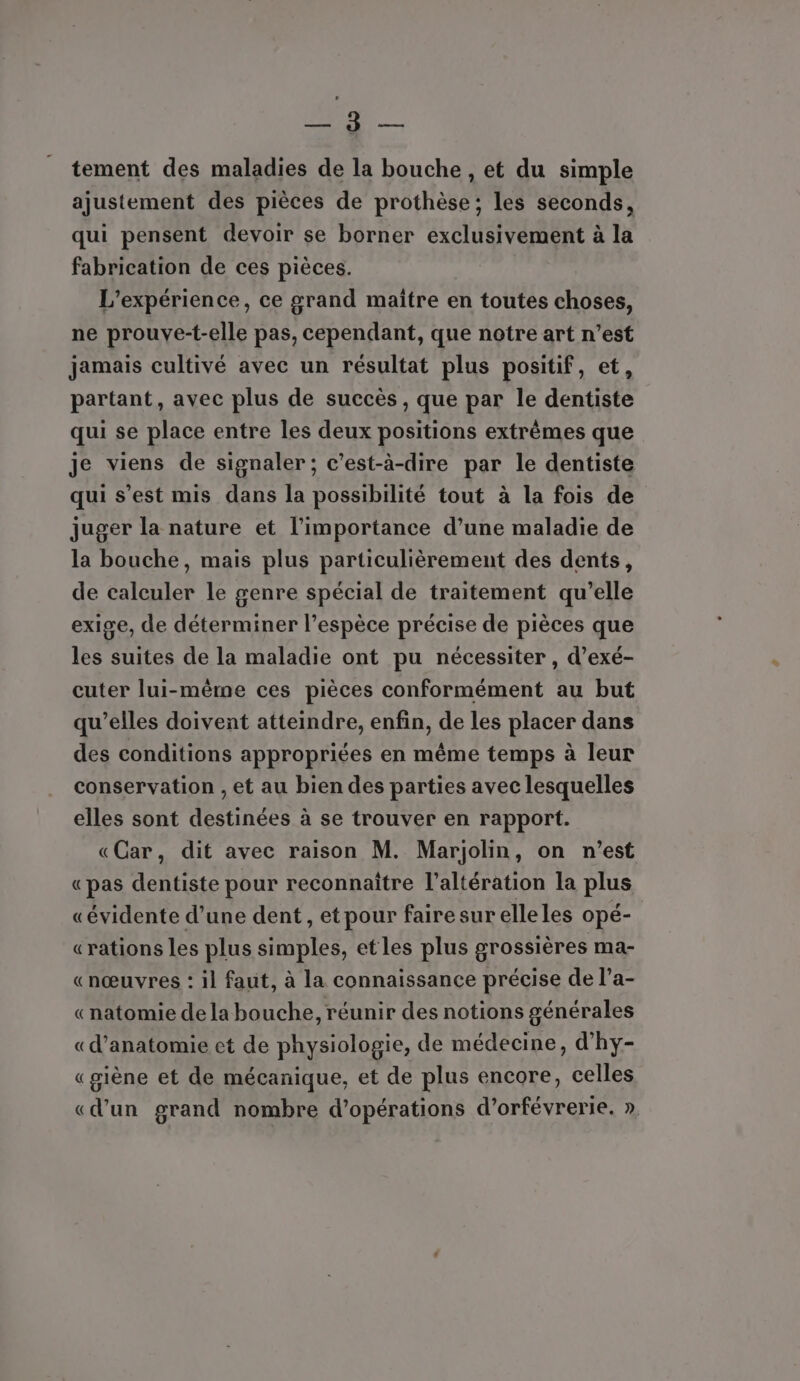 LL: 1110808 tement des maladies de la bouche , et du simple ajustement des pièces de prothèse; les seconds, qui pensent devoir se borner exclusivement à la fabrication de ces pièces. L'expérience, ce grand maitre en toutes choses, ne prouve-t-elle pas, cependant, que notre art n’est jamais cultivé avec un résultat plus positif, et, partant, avec plus de succès, que par le dentiste qui se place entre les deux positions extrêmes que je viens de signaler; c’est-à-dire par le dentiste qui s’est mis dans la possibilité tout à la fois de juger la nature et l'importance d’une maladie de la bouche, mais plus particulièrement des dents, de calculer le genre spécial de traitement qu’elle exige, de déterminer l’espèce précise de pièces que les suites de la maladie ont pu nécessiter , d’exé- cuter lui-même ces pièces conformément au but qu’elles doivent atteindre, enfin, de les placer dans des conditions appropriées en même temps à leur conservation , et au bien des parties avec lesquelles elles sont destinées à se trouver en rapport. «Car, dit avec raison M. Marjolin, on n'est «pas dentiste pour reconnaître l’altération la plus «évidente d’une dent, etpour faire surelleles opé- «rations les plus simples, etles plus grossières ma- «nœuvres : il faut, à la connaissance précise de l’a- «natomie de la bouche, réunir des notions générales «d'anatomie et de physiologie, de médecine, d’hy- «giène et de mécanique, et de plus encore, celles «d’un grand nombre d'opérations d’orfévrerie. »