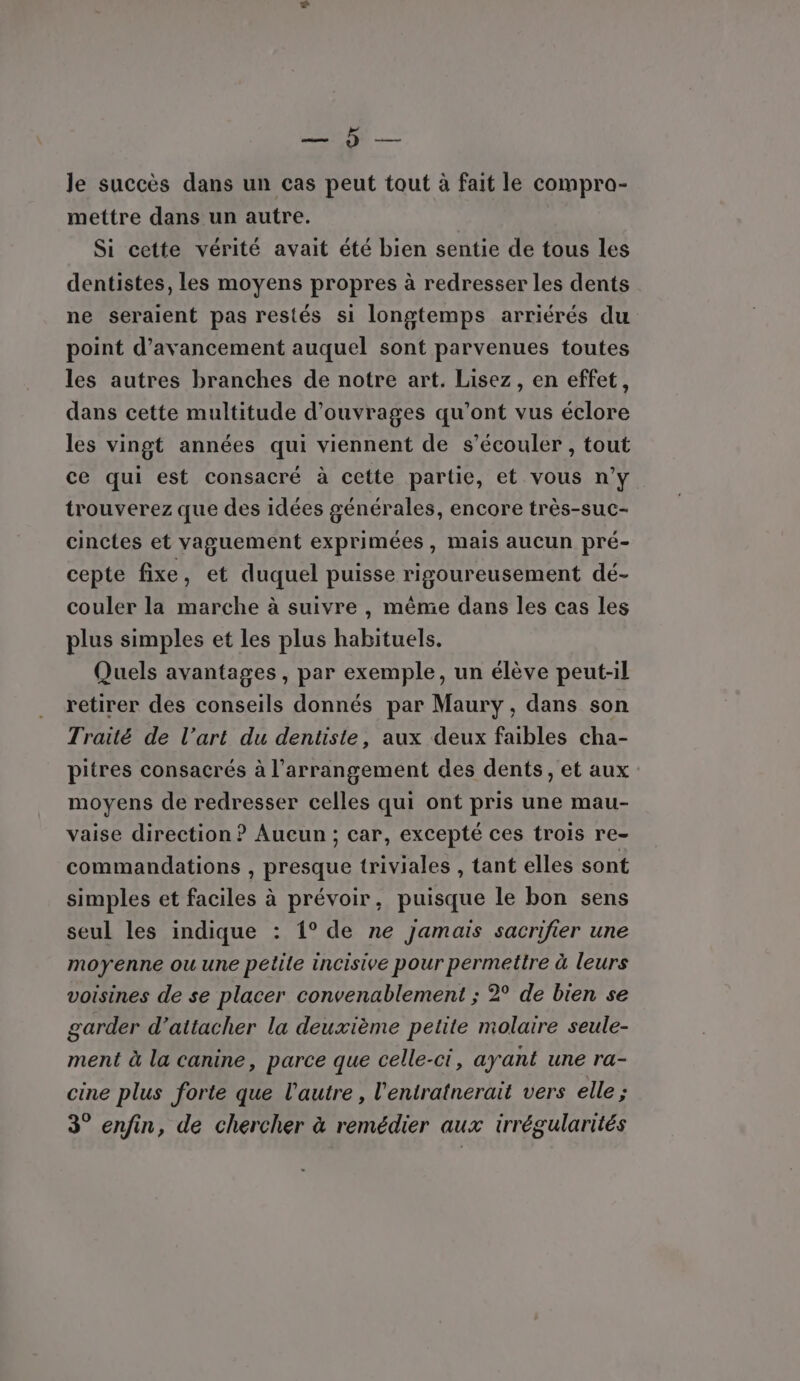 CURE: le succès dans un cas peut tout à fait le compro- mettre dans un autre. Si cette vérité avait été bien sentie de tous les dentistes, Les moyens propres à redresser les dents ne seraient pas restés si longtemps arriérés du point d'avancement auquel sont parvenues toutes les autres branches de notre art. Lisez, en effet, dans cette multitude d'ouvrages qu'ont vus éclore les vingt années qui viennent de s’écouler , tout ce qui est consacré à cette partie, et vous n’y trouverez que des idées générales, encore très-suc- cinctes et vaguement exprimées, mais aucun pré- cepte fixe, et duquel puisse rigoureusement dé- couler la marche à suivre , même dans les cas les plus simples et les plus habituels. Quels avantages, par exemple, un élève peut-il retirer des conseils donnés par Maury, dans son Traité de l’art du dentiste, aux deux faibles cha- pitres consacrés à l’arrangement des dents, et aux moyens de redresser celles qui ont pris une mau- vaise direction ? Aucun ; car, excepté ces trois re- commandations , presque triviales , tant elles sont simples et faciles à prévoir, puisque le bon sens seul les indique : 1° de ne jamais sacrifier une moyenne ou une petile incisive pour permettre à leurs voisines de se placer convenablement ; 2° de bien se garder d’attacher la deuxième petite molaire seule- ment à la canine, parce que celle-ci, ayant une ra- cine plus forte que l'autre, l'entratnerait vers elle ; 3° enfin, de chercher à remédier aux irrégularités
