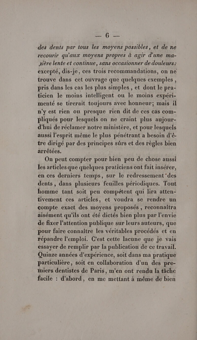 PB 22 des dents par tous les moyens possibles, et de ne recourir qu'aux moyens propres à agir d'une ma- xière lente et continue, sans occasionner de douleurs: excepté, dis-je, ces trois recommandations, on ne trouve dans cet ouvrage que quelques exemples, pris dans les cas les plus simples , et dont le pra- üicien le moins intelligent ou le moins expéri- menté se tirerait toujours avec honneur; mais il n'y est rien ou presque rien dit de ces cas com- pliqués pour lesquels on ne craint plus aujour- d'hui de réclamer notre ministère, et pour lesquels aussi l'esprit même le plus pénétrant a besoin d’é- tre dirigé par des principes suürs et des règles bien arrêtées. On peut compter pour bien peu de chose aussi les articles que quelques praticiens ont fait insérer, en ces derniers temps, sur le redressement ‘des dents , dans plusieurs feuilles périodiques. Tout homme tant soit peu compétent qui lira atten- tivement ces articles, et voudra se rendre un compte exact des moyens proposés , reconnaitra aisément qu'ils ont été dictés bien plus par l'envie de fixer l'attention publique sur leurs auteurs, que pour faire connaître les véritables procédés et en répandre l’emploi. C'est cette lacune que je vais essayer de remplir par la publication de ce travail. Quinze années d'expérience, soit dans ma pratique particulière, soit en collaboration d’un des pre- miers dentistes de Paris, m’en ont rendu la tâche facile : d’abord, en me mettant à méme de bien