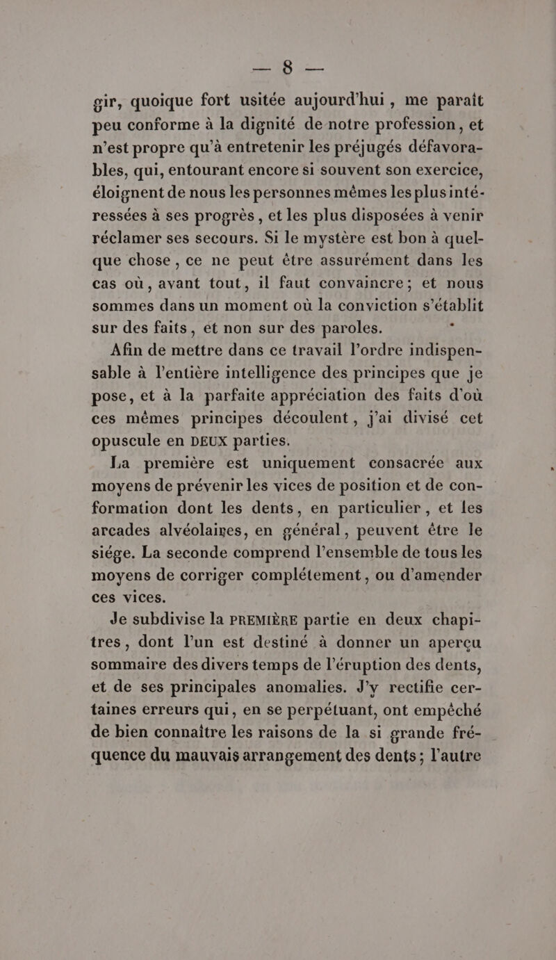 ANR gir, quoique fort usitée aujourd'hui, me parait peu conforme à la dignité de notre profession, et n’est propre qu’à entretenir les préjugés défavora- bles, qui, entourant encore si souvent son exercice, éloignent de nous les personnes mêmes les plusinté- ressées à ses progrès , et les plus disposées à venir réclamer ses secours. Si le mystère est bon à quel- que chose , ce ne peut être assurément dans les cas où, avant tout, il faut convaincre; et nous sommes dans un moment où la conviction s’établit sur des faits, ét non sur des paroles. | Afin de mettre dans ce travail l’ordre indispen- sable à l'entière intelligence des principes que je pose, et à la parfaite appréciation des faits d'où ces mêmes principes découlent, j'ai divisé cet opuscule en DEUX parties, La première est uniquement consacrée aux moyens de prévenir les vices de position et de con- formation dont les dents, en particulier , et les arcades alvéolaires, en général, peuvent être le siége. La seconde comprend l’ensemble de tous les moyens de corriger complétement, ou d'amender ces vices. Je subdivise la PREMIÈRE partie en deux chapi- tres, dont l’un est destiné à donner un aperçu sommaire des divers temps de l’éruption des dents, et de ses principales anomalies. J'y rectifie cer- taines erreurs qui, en se perpéluant, ont empêché de bien connaitre les raisons de la si grande fré- quence du mauvais arrangement des dents; l’autre