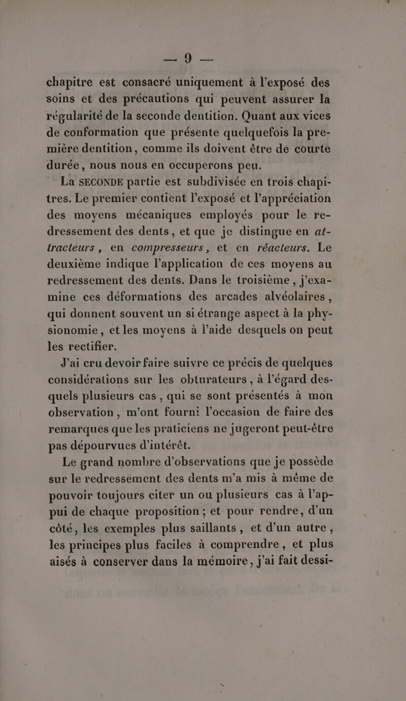 Jun © chapitre est consacré uniquement à l'exposé des soins et des précautions qui peuvent assurer la régularité de la seconde dentition. Quant aux vices de conformation que présente quelquefois la pre- mière dentition, comme ils doivent être de courte durée, nous nous en occuperons peu. La SECONDE partie est subdivisée en trois chapi- tres. Le premier contient l’exposé et l'appréciation des moyens mécaniques employés pour le re- dressement des dents, et que je distingue en at- tracteurs , en compresseurs, et en réacteurs. Le deuxième indique l’application de ces moyens au redressement des dents. Dans le troisième , j’exa- mine ces déformations des arcades alvéolaires, qui donnent souvent un si étrange aspect à la phy- sionomie, et les moyens à l’aide desquels on peut les rectifier. J'ai cru devoir faire suivre ce précis de quelques considérations sur les obturateurs , à l'égard des- quels plusieurs cas , qui se sont présentés à mon observation, m'ont fourni l’occasion de faire des remarques que les praticiens ne jugeront peut-être pas dépourvues d'intérêt. Le grand nombre d'observations que je possède sur le redressement des dents m'a mis à même de pouvoir toujours citer un ou plusieurs cas à l’ap- pui de chaque proposition ; et pour rendre, d’un côté, les exemples plus saillants, et d’un autre, les principes plus faciles à comprendre, et plus aisés à conserver dans la mémoire, j'ai fait dessi-