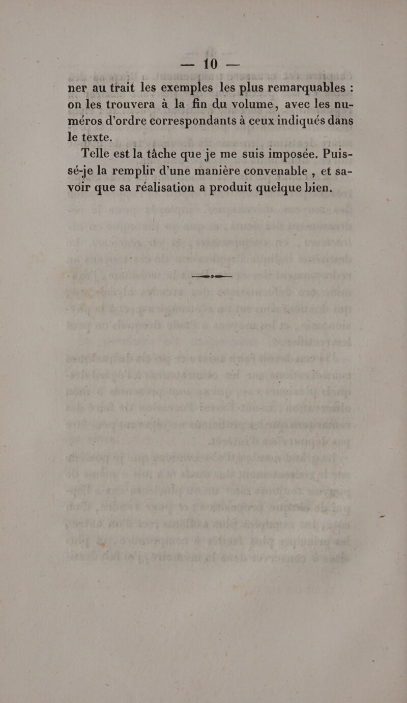 CR +R ner au trait les exemples les plus remarquables : on les trouvera à la fin du volume, avec les nu- méros d'ordre correspondants à ceux indiqués dans le texte. Telle est la tâche que je me suis imposée. Puis- sé-je la remplir d’une manière convenable , et sa- voir que sa réalisation a produit quelque bien. eee D ER.