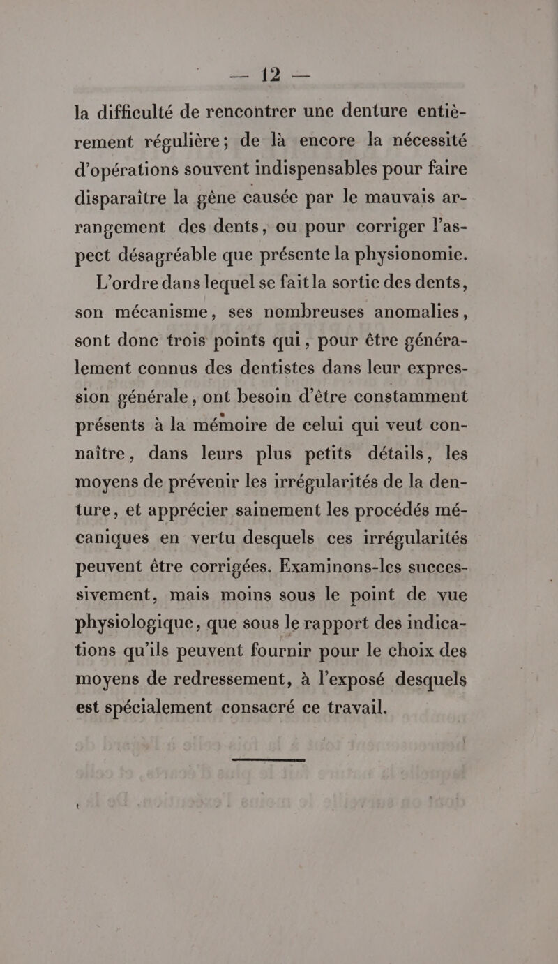 2249 la difficulté de rencontrer une denture entiè- rement régulière; de là encore la nécessité d'opérations souvent indispensables pour faire disparaître la gêne causée par le mauvais ar- rangement des dents, ou pour corriger las- pect désagréable que présente la physionomie. L'ordre dans lequel se fait la sortie des dents, son mécanisme, ses nombreuses anomalies, sont donc trois points qui, pour être généra- lement connus des dentistes dans leur expres- sion générale , ont besoin d’être constamment présents à la mémoire de celui qui veut con- naître, dans leurs plus petits détails, les moyens de prévenir les irrégularités de la den- ture, et apprécier sainement les procédés mé- caniques en vertu desquels ces irrégularités peuvent être corrigées. Examinons-les succes- sivement, mais moins sous le point de vue physiologique, que sous le rapport des indica- tions qu'ils peuvent fournir pour le choix des moyens de redressement, à l'exposé desquels est spécialement consacré ce travail.