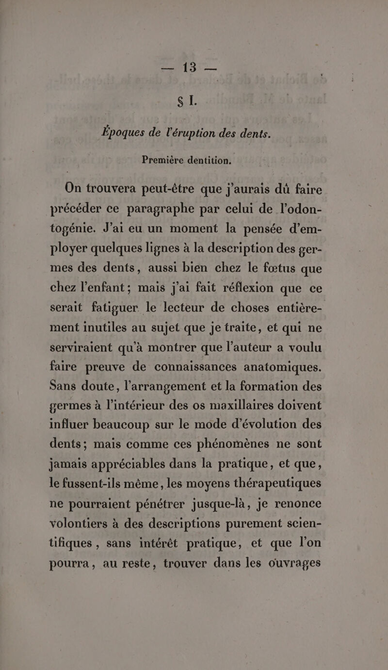 TS -— S L. Époques de l'éruption des dents. Première dentition. On trouvera peut-être que j'aurais dû faire précéder ce paragraphe par celui de l’odon- togénie. J’ai eu un moment la pensée d’em- ployer quelques lignes à la description des ger- mes des dents, aussi bien chez le fœtus que chez l'enfant; mais j'ai fait réflexion que ce serait fatiguer. le lecteur de choses entière- ment inutiles au sujet que je traite, et qui ne serviraient qu'à montrer que l’auteur a voulu faire preuve de connaissances anatomiques. Sans doute, l’arrangement et la formation des germes à l’intérieur des os maxillaires doivent influer beaucoup sur le mode d'évolution des dents; mais comme ces phénomènes ne sont jamais appréciables dans la pratique, et que, le fussent-ils même, les moyens thérapeutiques ne pourraient pénétrer jusque-là, je renonce volontiers à des descriptions purement scien- tifiques , sans intérêt pratique, et que l'on pourra, au reste, trouver dans les ouvrages