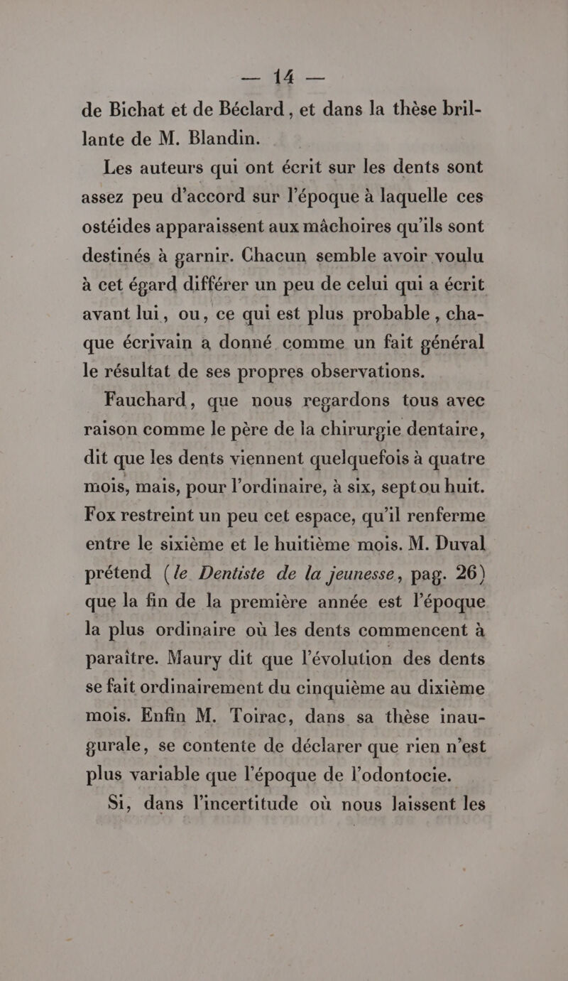 ARE de Bichat et de Béclard , et dans la thèse bril- lante de M. Blandin. Les auteurs qui ont écrit sur les dents sont assez peu d'accord sur l'époque à laquelle ces ostéides apparaissent aux mâchoires qu'ils sont destinés à garnir. Chacun semble avoir voulu à cet égard différer un peu de celui qui a écrit avant lui, ou, ce qui est plus probable , cha- que écrivain à donné comme un fait général le résultat de ses propres observations. Fauchard, que nous regardons tous avec raison comme le père de la chirurgie dentaire, dit que les dents viennent quelquefois à quatre mois, mais, pour l'ordinaire, à six, septou huit. Fox restreint un peu cet espace, qu’il renferme entre le sixième et le huitième mois. M. Duval prétend (le Dentiste de la jeunesse, pag. 26) que la fin de la première année est l’époque la plus ordinaire où les dents commencent à paraître. Maury dit que l’évolution des dents se fait ordinairement du cinquième au dixième mois. Enfin M. Toirac, dans sa thèse inau- gurale, se contente de déclarer que rien n’est plus variable que l'époque de l’odontocie. Si, dans l'incertitude où nous laissent les