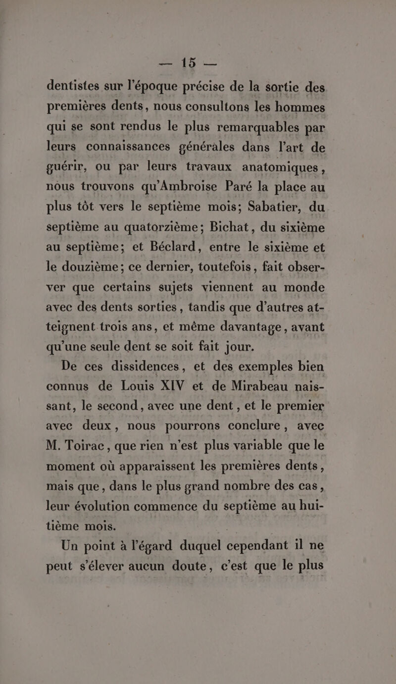 Du: Lite dentistes sur l'époque précise de la sortie des premières dents, nous consultons les hommes qui se sont rendus le plus remarquables par leurs connaissances générales dans l’art de guérir, ou par leurs travaux anatomiques s nous trouvons qu'Ambroise Paré la place au plus tôt vers le septième mois; Sabatier, du septième au quatorzième; Bichat, du sixième au septième; et Béclard, entre le sixième et le douzième ; ce dernier, toutefois , fait obser- ver que certains sujets viennent au monde avec des dents sorties , tandis que d’autres at- teignent trois ans, et même davantage, avant qu’une seule dent se soit fait jour. De ces dissidences, et des exemples bien connus de Louis XIV et de Mirabeau nais- sant, le second, avec une dent , et le premier avec deux, nous pourrons conclure, avec M. Toirac , que rien n'est plus variable que le moment où apparaissent les premières dents, mais que , dans le plus grand nombre des cas, leur évolution commence du septième au hui- tième mois. | Un point à l'égard duquel cependant il ne peut s'élever aucun doute, c’est que le plus