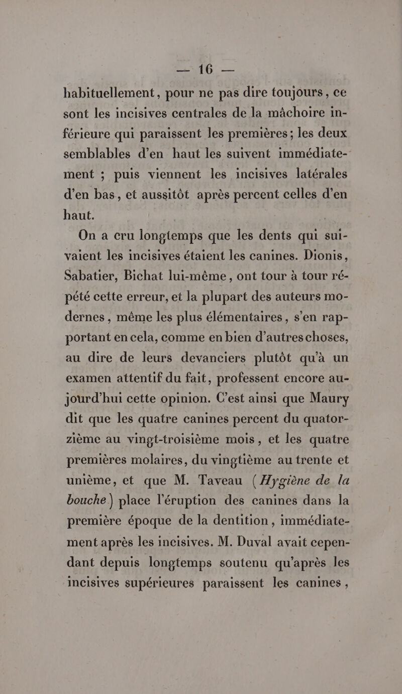 RTE — habituellement, pour ne pas dire toujours, ce sont les incisives centrales de la mâchoire in- férieure qui paraissent les premières ; les deux semblables d'en haut les suivent immédiate- ment ; puis viennent les incisives latérales d’en bas, et aussitôt après percent celles d'en haut. | On à cru longtemps que les dents qui sui- vaient les incisives étaient les canines. Dionis, Sabatier, Bichat lui-même, ont tour à tour ré- pété cette erreur, et la plupart des auteurs mo- dernes , même les plus élémentaires, s’en rap- portant en cela, comme en bien d’autres choses, au dire de leurs devanciers plutôt qu'à un examen attentif du fait, professent encore au- jourd’hui cette opinion. C'est ainsi que Maury dit que les quatre canines percent du quator- zième au vingt-troisième mois, et les quatre premières molaires, du vingtième au trente et unième, et que M. Taveau ( Hygiène de la bouche) place l'éruption des canines dans la première époque de la dentition, immédiate- ment après les incisives. M. Duval avait cepen- dant depuis longtemps soutenu qu'après les incisives supérieures paraissent les canines,