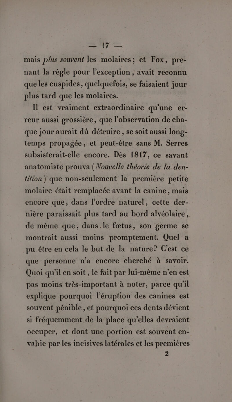 ss My &gt; mais plus souvent les molaires; et Fox, pre- nant la règle pour l'exception , avait reconnu que les cuspides, quelquefois, se faisaient jour plus tard que les molaires. Il est vraiment extraordinaire qu’une er- reur aussi grossière, que l'observation de cha- que jour aurait dû détruire , se soit aussi long- temps propagée, et peut-être sans M. Serres subsisterait-elle encore. Dès 1817, ce savant anatomiste prouva (Vouvelle théorie de la den- tition) que non-seulement la première petite molaire était remplacée avant la canine, mais encore que, dans l’ordre naturel, cette der- nière paraissait plus tard au bord alvéolaire, de même que, dans le fœtus, son germe se montrait aussi moins promptement. Quel a pu être en cela le but de la nature? C'est ce que personne n’a encore cherché à savoir. Quoi qu'il en soit , le fait par lui-même n’en est pas moins très-important à noter, parce qu'il explique pourquoi l'éruption des canines est souvent pénible , et pourquoi ces dents dévient si fréquemment de la place qu’elles devraient occuper, et dont une portion est souvent en- vahie par les incisives latérales et les premières 2