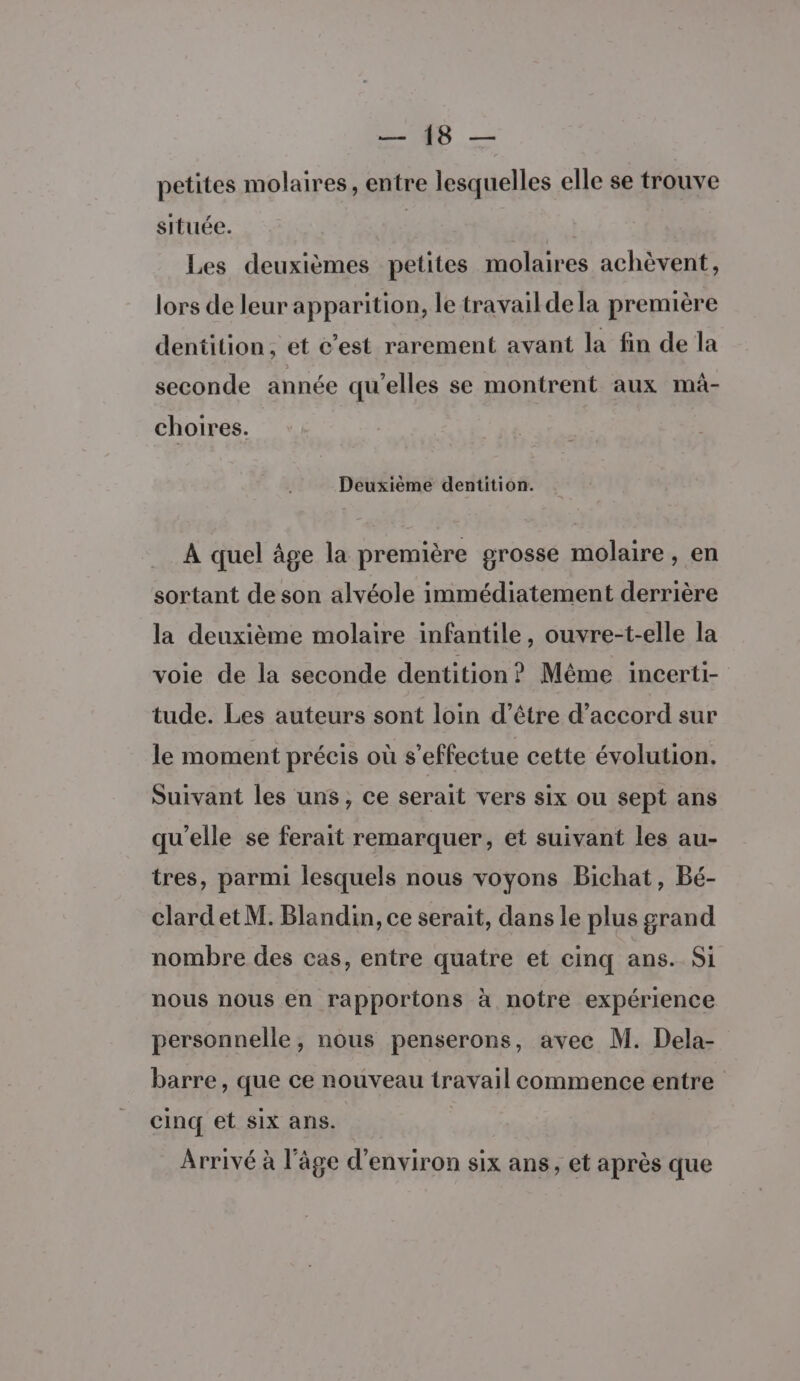 FE ‘ut petites molaires, entre lesquelles elle se trouve située. | Les deuxièmes petites molaires achèvent, lors de leur apparition, le travail de la première dentition, et &amp;’est rarement avant la fin de la seconde année qu’elles se montrent aux mà- choires. Deuxième dentition. A quel âge la première grosse molaire, en sortant de son alvéole immédiatement derrière la deuxième molaire infantile, ouvre-t-elle la voie de la seconde dentition? Même incerti- tude. Les auteurs sont loin d’être d'accord sur le moment précis où s'effectue cette évolution. Suivant les uns, ce serait vers six ou sept ans qu’elle se ferait remarquer, et suivant les au- tres, parmi lesquels nous voyons Bichat, Bé- clard et M. Blandin, ce serait, dans le plus grand nombre des cas, entre quatre et cinq ans. Si nous nous en rapportons à notre expérience personnelle, nous penserons, avec M. Dela- barre, que ce nouveau travail commence entre cinq et six ans. Arrivé à l’âge d'environ six ans, et après que