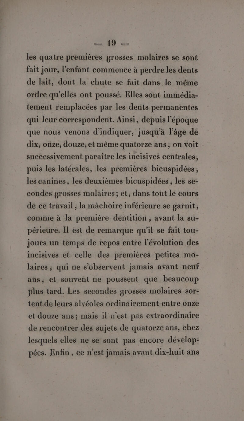 CSS = les quatre premières grosses molaires se sont fait jour, l’enfant commence à perdre les dents de lait, dont la chute se fait dans le même ordre qu’elles ont poussé. Elles sont immédia- tement remplacées par les dents permanentes qui leur correspondent. Ainsi, depuis l’époque que nous venons d'indiquer, jusqu’à l’âge de dix, onze, douze, et même quatorze ans, on voit successivement paraître les incisives centrales, puis les latérales, les premières bicuspidées, les canines, les deuxièmes bicuspidées , les se- condes grosses molaires ; et, dans tout le cours de ce travail ; la mâchoire inférieure se garnit, comme à la première dentition , avant la su- périeure. Il est de remarque qu'il se fait tou- jours un temps de repos entre l’évolution des incisives et celle des premières petites mo- laires ; qui ne s’observent jamais avant neuf ans, et souvent ne poussent que beaucoup plus tard. Les secondes grosses molaires sor- tent de leurs alvéoles ordinairement entre onze et douze ans; mais il n’est pas extraordinaire de rencontrer des sujets de quatorze ans, chez lesquels elles ne se sont pas encore dévelop- pées. Enfin , ce n'est jamais avant dix-huit ans