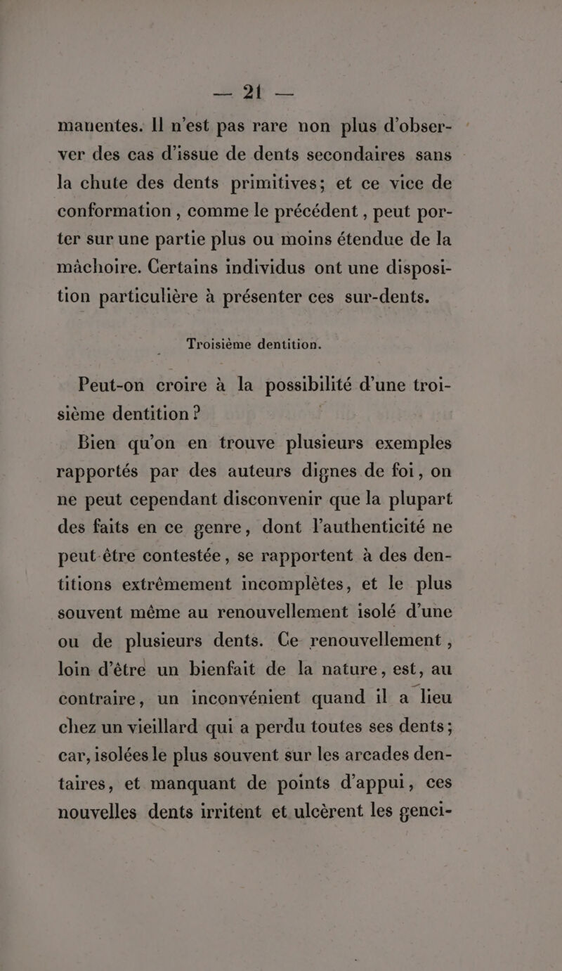 NT manentes. Il n’est pas rare non plus d’obser- ver des cas d’issue de dents secondaires sans la chute des dents primitives; et ce vice de conformation , comme le précédent , peut por- ter sur une partie plus ou moins étendue de la mâchoire. Certains individus ont une disposi- tion particulière à présenter ces sur-dents. Troisième dentition. Peut-on croire à la possibilité d’une troi- sième dentition ? Bien qu'on en trouve plusieurs exemples rapportés par des auteurs dignes de foi, on ne peut cependant disconvenir que la plupart des faits en ce genre, dont l'authenticité ne peut-être contestée, se rapportent à des den- titions extrêmement incomplètes, et le plus souvent même au renouvellement isolé d’une ou de plusieurs dents. Ce renouvellement ) loin d’être un bienfait de la nature, est, au contraire, un inconvénient quand il a lieu chez un vieillard qui a perdu toutes ses dents; car, isolées le plus souvent sur les arcades den- taires, et manquant de points d'appui, ces nouvelles dents irritent et ulcèrent les genci-