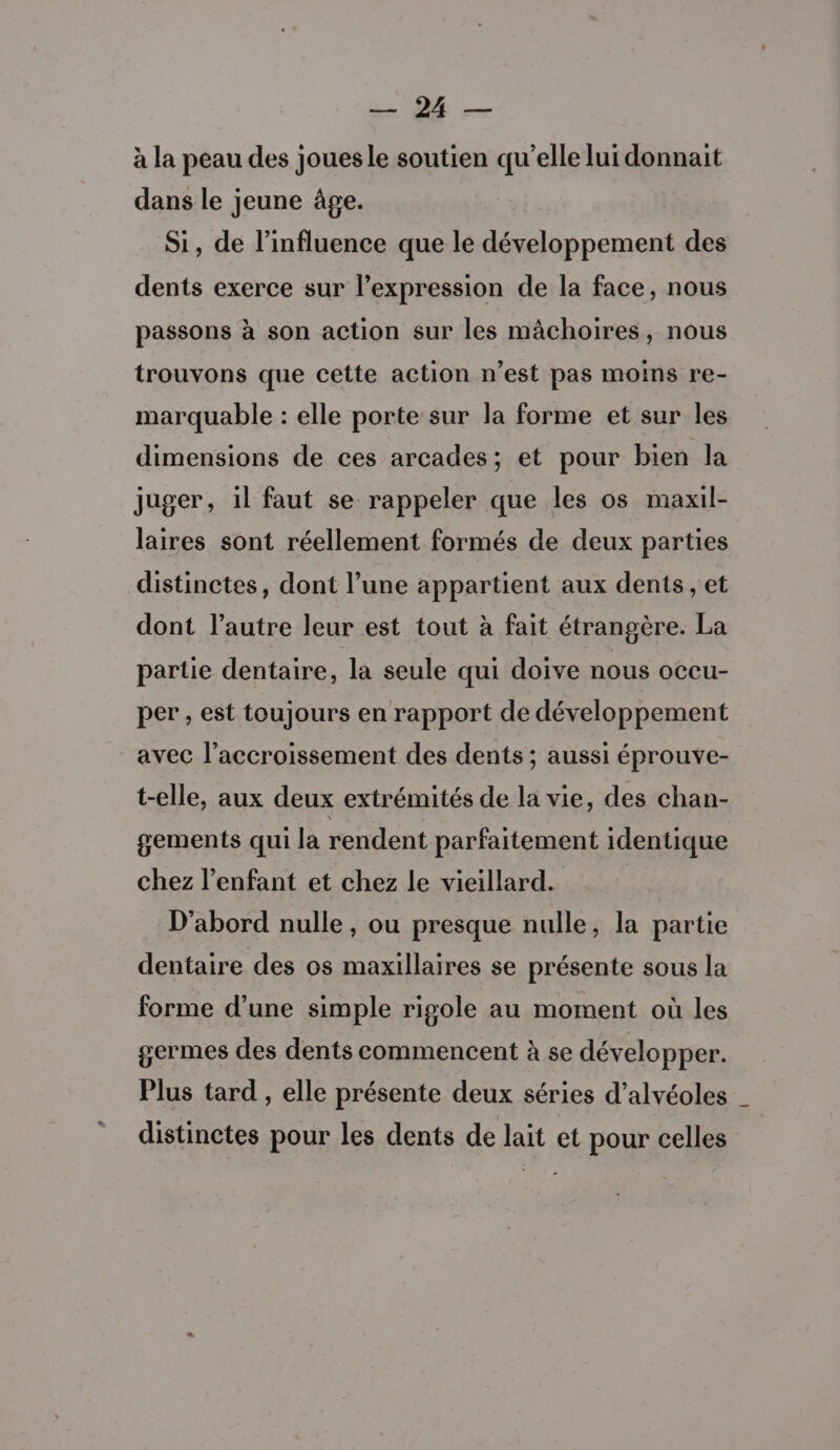 ARR à la peau des joues le soutien qu’elle lui donnait dans le jeune âge. Si, de l'influence que le développement des dents exerce sur l’expression de la face, nous passons à son action sur les mâchoires, nous trouvons que cette action n’est pas moins re- marquable : elle porte sur la forme et sur les dimensions de ces arcades; et pour bien la juger, il faut se rappeler que les os maxil- laires sont réellement formés de deux parties distinctes, dont l’une appartient aux dents , et dont l’autre leur est tout à fait étrangère. La partie dentaire, la seule qui doive nous occu- per, est toujours en rapport de développement avec l'accroissement des dents ; aussi éprouve- t-elle, aux deux extrémités de la vie, des chan- gements qui la rendent parfaitement identique chez l'enfant et chez le vieillard. D'abord nulle, ou presque nulle, la partie dentaire des os maxillaires se présente sous la forme d’une simple rigole au moment où les germes des dents commencent à se développer. Plus tard , elle présente deux séries d’alvéoles _ distinctes pour les dents de lait et pour celles