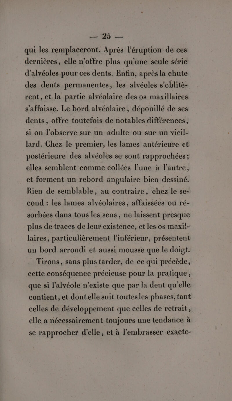 DE — qui les remplaceront. Après l’éruption de ces dernières, elle n'offre plus qu’une seule série d’alvéoles pour ces dents. Enfin, après la chute des dents permanentes, les alvéoles s’oblitè- rent, et la partie alvéolaire des os maxillaires s’affaisse. Le bord alvéolaire, dépouillé de ses dents, offre toutefois de notables différences, si on l’observe sur un adulte ou sur un vieil- lard. Chez le premier, les lames antérieure et postérieure des alvéoles se sont rapprochées; elles semblent comme collées l’une à l’autre, et forment un rebord angulaire bien dessiné. Rien de semblable, au contraire, chez le se- cond : les lames alvéolaires, affaissées ou ré- sorbées dans tous les sens, ne laissent presque plus de traces de leur existence, et les os maxil- laires, particulièrement l’inférieur, présentent un bord arrondi et aussi mousse que le doigt. Tirons, sans plus tarder, de ce qui précède, cette conséquence précieuse pour la pratique, que si l’alvéole n’existe que par la dent qu’elle contient, et dontelle suit toutesles phases, tant celles de développement que celles de retrait, elle a nécessairement toujours une tendance à se rapprocher d’elle, et à l’embrasser exacte-